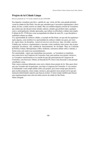 Discurso Políticas Urbanas, Inclusão Social e Meio Ambiente



Projeto de lei Cidade Limpa
Discurso proferido na 175ª sessão ordinária do dia 23/08/2006

Sou daqueles vereadores que têm a opinião de que existe, de fato, uma grande poluição
visual na cidade de São Paulo. Sou dos que entendem que é necessário regulamentar e disci-
plinar, de fato, a mídia exterior na cidade. Mas sou também daquela corrente de Vereadores
que acham que não dá para tomar atitudes radicais, atitudes que proíbem tudo a qualquer
custo e, principalmente, atitudes apressadas, que inibem ou dificultam o debate mais amplo.
O debate do PL 379/06 deve estar acompanhado do debate de outro PL, o que disciplina o
mobiliário urbano na cidade.
Tive oportunidade de conhecer cidades, a exemplo de São Paulo, em que não há regulamen -
tação alguma, como também tive oportunidade de conhecer cidades nas quais, por meio
de regras claras de disciplina, é possível conviver com diversos tipos de mídia exterior.
Cidades que, inclusive, regulamentam o mercado, criam condições mais justas, não só para
exposição do anúncio, mas também do funcionamento da atividade. Hoje, na Comissão
de Política Urbana, Metropolitana e Meio Ambiente, realizamos debate sobre o método, a
forma como está sendo esse encaminhamento.
Por unanimidade - espero que mantenham essa posição - os Vereadores se manifesta-
ram contra haver um Congresso de Comissões, hoje, para analisar esse projeto. Inclusive,
os Vereadores manifestaram-se no sentido de que não participariam do Congresso de
Comissões, caso houvesse. Ontem, na bancada do PT, houve uma discussão e uma posição
semelhante a essa.
Hoje vamos continuar debatendo como será o trâmite desse projeto de lei. Mas quero dizer
que este Vereador não irá participar, caso haja o Congresso de Comissões. E vou continu-
ar defendendo o mais amplo debate sobre esse projeto, pois temos tempo para discuti-lo,
para receber propostas, temos tempo, inclusive, para garantir nesse projeto de lei que per-
maneçam determinados aspectos que hoje já existem. E temos tempo também para buscar
uma regulamentação mais séria da mídia exterior da cidade de São Paulo.
Muito obrigado




                                                       100
 
