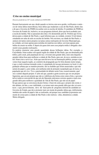 Chico Macena uma história no Plenário e na Imprensa



Crise no ensino municipal
Discurso proferido na 181ª sessão ordinária de 06/09/2006

Durante basicamente um ano, desde quando se iniciou esta nova gestão, verificamos o anún -
cio de várias idéias maravilhosas, boas idéias que mudariam a cara de São Paulo, dentre elas
a de que o Governo do PSDB iria acabar com as escolas de latinha. O candidato do PSDB ao
Governo do Estado foi, inclusive, no seu programa eleitoral, dizer que havia acabado com
a escola de latinha. Não se passaram dois dias e foi desmentido pelo Sr. Prefeito que S.Exa.
deixou para a cidade de São Paulo, o qual informou que, na verdade, existem 14 mil alunos
estudando em salas de aula ou escolas de latinha. Nós ouvimos, na cidade de São Paulo, o
anúncio de tantos outros projetos ou tantas outras realizações do Governo Municipal que,
na verdade, serviram apenas para notinhas de matérias nos rádios; serviram apenas para
balões de ensaio na mídia. E depois de quase dois anos essa própria mídia é obrigada a des-
mentir essas grandes realizações.
Eu poderia enumerar uma grande quantidade dessas brilhantes idéias. Por exemplo, a
Cracolândia. Iriam acabar com aquela região da cidade de São Paulo, que era dominada pelo
tráfico, pelo crack, pela população de rua; e tiveram uma grande idéia, mais uma daquelas
grandes idéias boas para melhorar a cidade de São Paulo, para sair, de novo, notinha no jor-
nal. Iriam criar a nova Luz. Acho que nem há nova luz na iluminação pública, porque o que
vemos hoje naquela região, ao contrário da propaganda que foi feita durante muito tempo,
é que o crack continua tomando conta; é a população de rua que permanece no local; é a de -
gradação urbana que se mantém presente; são as medidas que foram anunciadas e que não
saíram do papel; e, pior ainda, sem nenhuma rede de proteção à população que ali mora, à
população que ali vive. Tive a oportunidade de debater nesta Casa, exaustivamente, qual
era o caráter daquele projeto. E acho até que, quando a gente acusava que era um projeto
higienista, que era um projeto que não se viabilizava da forma como estava feito, o governo
talvez tenha se convencido de que nós da Oposição estávamos corretos quanto a mais essa
grande idéia para melhorar a qualidade de vida de São Paulo, que não sai do papel.
Só que parece que se convenceu da pior forma: é fazer de conta que o projeto não existe; é
não debater, de fato, a sua viabilidade; e se tornar mais uma grande idéia que não vai acon -
tecer; e que, provavelmente, deve até fazer parte do programa eleitoral do candidato ao
Governo do Estado, que deve prometer mais um monte de grandes idéias que, infelizmente,
também não sairão do papel e não se realizarão, até porque esse candidato já prometeu um
monte de coisas para a cidade de São Paulo e não realizou - aliás, abandonou a cidade.
Muito obrigado.




                                                      101
 