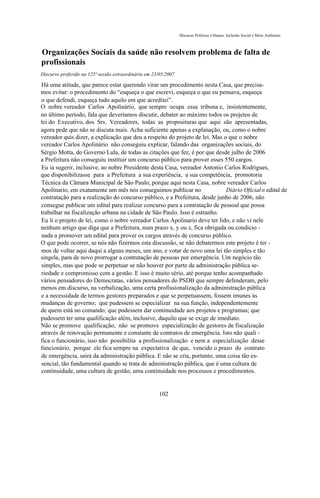 Discurso Políticas Urbanas, Inclusão Social e Meio Ambiente



Organizações Sociais da saúde não resolvem problema de falta de
profissionais
Discurso proferido na 125ª sessão extraordinária em 23/05/2007

Há uma atitude, que parece estar querendo virar um procedimento nesta Casa, que precisa-
mos evitar: o procedimento do “esqueça o que escrevi, esqueça o que eu pensava, esqueça
o que defendi, esqueça tudo aquilo em que acreditei”.
O nobre vereador Carlos Apolinário, que sempre ocupa essa tribuna e, insistentemente,
no último período, fala que deveríamos discutir, debater ao máximo todos os projetos de
lei do Executivo, dos Srs. Vereadores, todas as proposituras que aqui são apresentadas,
agora pede que não se discuta mais. Acha suficiente apenas a explanação, ou, como o nobre
vereador quis dizer, a explicação que deu a respeito do projeto de lei. Mas o que o nobre
vereador Carlos Apolinário não conseguiu explicar, falando das organizações sociais, do
Sérgio Motta, do Governo Lula, de todas as citações que fez, é por que desde julho de 2006
a Prefeitura não conseguiu instituir um concurso público para prover esses 550 cargos.
Eu ia sugerir, inclusive, ao nobre Presidente desta Casa, vereador Antonio Carlos Rodrigues,
que disponibilizasse para a Prefeitura a sua experiência, a sua competência, promotoria
Técnica da Câmara Municipal de São Paulo, porque aqui nesta Casa, nobre vereador Carlos
Apolinario, em exatamente um mês nós conseguimos publicar no                 Diário Oficial o edital de
contratação para a realização do concurso público, e a Prefeitura, desde junho de 2006, não
consegue publicar um edital para realizar concurso para a contratação de pessoal que possa
trabalhar na fiscalização urbana na cidade de São Paulo. Isso é estranho.
Eu li o projeto de lei, como o nobre vereador Carlos Apolinario deve ter lido, e não vi nele
nenhum artigo que diga que a Prefeitura, num prazo x, y ou z, fica obrigada ou condicio -
nada a promover um edital para prover os cargos através de concurso público.
O que pode ocorrer, se nós não fizermos esta discussão, se não debatermos este projeto é ter -
mos de voltar aqui daqui a alguns meses, um ano, e votar de novo uma lei tão simples e tão
singela, para de novo prorrogar a contratação de pessoas por emergência. Um negócio tão
simples, mas que pode se perpetuar se não houver por parte da administração pública se-
riedade e compromisso com a gestão. E isso é muito sério, até porque tenho acompanhado
vários pensadores do Democratas, vários pensadores do PSDB que sempre defenderam, pelo
menos em discurso, na verbalização, uma certa profissionalização da administração pública
e a necessidade de termos gestores preparados e que se perpetuassem, fossem imunes às
mudanças de governo; que pudessem se especializar na sua função, independentemente
de quem está no comando; que pudessem dar continuidade aos projetos e programas; que
pudessem ter uma qualificação além, inclusive, daquilo que se exige de imediato.
Não se promove qualificação, não se promove especialização de gestores de fiscalização
através de renovação permanente e constante de contratos de emergência. Isto não quali -
fica o funcionário, isso não possibilita a profissionalização e nem a especialização desse
funcionário, porque ele fica sempre na expectativa de que, vencido o prazo do contrato
de emergência, sairá da administração pública. E não se cria, portanto, uma coisa tão es-
sencial, tão fundamental quando se trata de administração pública, que é uma cultura de
continuidade, uma cultura de gestão, uma continuidade nos processos e procedimentos.


                                                      102
 