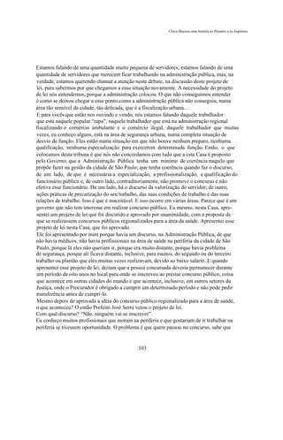 Chico Macena uma história no Plenário e na Imprensa




Estamos falando de uma quantidade muito pequena de servidores; estamos falando de uma
quantidade de servidores que merecem ficar trabalhando na administração pública, mas, na
verdade, estamos querendo chamar a atenção neste debate, na discussão deste projeto de
lei, para sabermos por que chegamos a essa situação novamente. A necessidade do projeto
de lei nós entendemos, porque a administração colocou. O que não conseguimos entender
é como se deixou chegar a esse ponto,como a administração pública não conseguiu, numa
área tão sensível da cidade, tão delicada, que é a fiscalização urbana...
E para vocês que estão nos ouvindo e vendo, nós estamos falando daquele trabalhador
que está naquele popular “rapa”, naquele trabalhador que está na administração regional
fiscalizando o comércio ambulante e o comércio ilegal, daquele trabalhador que muitas
vezes, eu conheço alguns, está na área de segurança urbana, numa completa situação de
desvio de função. Eles estão numa situação em que não houve nenhum preparo, nenhuma
qualificação, nenhuma especialização para exercerem determinada função. Então, o que
colocamos desta tribuna é que nós não concordamos com tudo que a esta Casa é proposto
pelo Governo; que a Administração Pública tenha um mínimo de coerência naquilo que
propõe fazer na gestão da cidade de São Paulo; que tenha coerência quando faz o discurso,
de um lado, de que é necessária a especialização, a profissionalização, a qualificação do
funcionário público e, de outro lado, contraditoriamente, não promove o concurso e não
efetiva esse funcionário. De um lado, há o discurso da valorização do servidor; de outro,
ações práticas de precarização do seu trabalho, das suas condições de trabalho e das suas
relações de trabalho. Isso é que é inaceitável. E isso ocorre em várias áreas. Parece que é um
governo que não tem interesse em realizar concurso público. Eu mesmo, nesta Casa, apre-
sentei um projeto de lei que foi discutido e aprovado por unanimidade, com a proposta de
que se realizassem concursos públicos regionalizados para a área da saúde. Apresentei esse
projeto de lei nesta Casa, que foi aprovado.
Ele foi apresentado por mim porque havia um discurso, na Administração Pública, de que
não havia médicos, não havia profissionais na área de saúde na periferia da cidade de São
Paulo, porque lá eles não queriam ir, porque era muito distante, porque havia problema
de segurança, porque ali ficava distante, inclusive, para muitos, do segundo ou do terceiro
trabalho ou plantão que eles muitas vezes realizavam, devido ao baixo salário. E quando
apresentei esse projeto de lei, diziam que a pessoa concursada deveria permanecer durante
um período de oito anos no local para onde se inscreveu ao prestar concurso público, coisa
que acontece em outras cidades do mundo e que acontece, inclusive, em outros setores da
Justiça, onde o Procurador é obrigado a cumprir um determinado período e não pode pedir
transferência antes de cumpri-lo.
Mesmo depois de aprovada a idéia do concurso público regionalizado para a área de saúde,
o que aconteceu? O então Prefeito José Serra vetou o projeto de lei.
Com qual discurso? “Não, ninguém vai se inscrever”.
Eu conheço muitos profissionais que moram na periferia e que gostariam de ir trabalhar na
periferia se tivessem oportunidade. O problema é que quem passou no concurso, sabe que


                                               103
 