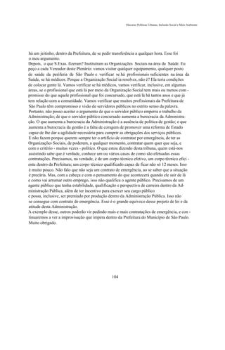 Discurso Políticas Urbanas, Inclusão Social e Meio Ambiente




há um jeitinho, dentro da Prefeitura, de se pedir transferência a qualquer hora. Esse foi
o meu argumento.
Depois, o que S.Exas. fizeram? Instituíram as Organizações Sociais na área da Saúde. Eu
peço a cada Vereador deste Plenário: vamos visitar qualquer equipamento, qualquer posto
de saúde da periferia de São Paulo e verificar se há profissionais suficientes na área da
Saúde, se há médicos. Porque a Organização Social ia resolver, não é? Ela teria condições
de colocar gente lá. Vamos verificar se há médicos, vamos verificar, inclusive, em algumas
áreas, se o profissional que está lá por meio da Organização Social tem mais ou menos com -
promisso do que aquele profissional que foi concursado, que está lá há tantos anos e que já
tem relação com a comunidade. Vamos verificar que muitos profissionais da Prefeitura de
São Paulo têm compromisso e visão de servidores públicos no estrito senso da palavra.
Portanto, não posso aceitar o argumento de que o servidor público emperra o trabalho da
Administração; de que o servidor público concursado aumenta a burocracia da Administra-
ção. O que aumenta a burocracia da Administração é a ausência de política de gestão; o que
aumenta a burocracia da gestão é a falta de coragem de promover uma reforma de Estado
capaz de lhe dar a agilidade necessária para cumprir as obrigações dos serviços públicos.
E não fazem porque querem sempre ter o artifício de contratar por emergência, de ter as
Organizações Sociais, de poderem, a qualquer momento, contratar quem quer que seja, e
com o critério - muitas vezes - político. O que estou dizendo desta tribuna, quem está-nos
assistindo sabe que é verdade, conhece um ou vários casos de como são efetuadas essas
contratações. Precisamos, na verdade, é de um corpo técnico efetivo, um corpo técnico efici -
ente dentro da Prefeitura; um corpo técnico qualificado capaz de ficar não só 12 meses. Isso
é muito pouco. Não falo que não seja um contrato de emergência, ao se saber que a situação
é precária. Mas, com a cabeça e com o pensamento do que acontecerá quando ele sair de lá
e como vai arrumar outro emprego, isso não qualifica o agente público. Precisamos de um
agente público que tenha estabilidade, qualificação e perspectiva de carreira dentro da Ad-
ministração Pública, além de ter incentivo para exercer seu cargo público
e possa, inclusive, ser premiado por produção dentro da Administração Pública. Isso não
se consegue com contrato de emergência. Esse é o grande equívoco desse projeto de lei e da
atitude desta Administração.
A exemplo desse, outros poderão vir pedindo mais e mais contratações de emergência, e con -
tinuaremos a ver a improvisação que impera dentro da Prefeitura do Município de São Paulo.
Muito obrigado.




                                               104
 