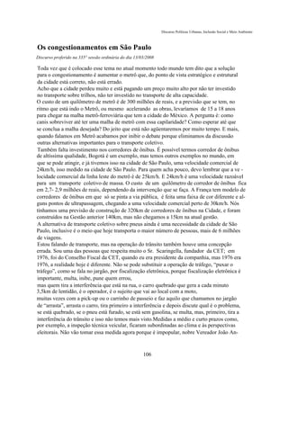 Discurso Políticas Urbanas, Inclusão Social e Meio Ambiente



Os congestionamentos em São Paulo
Discurso proferido na 335° sessão ordinária do dia 13/03/2008

Toda vez que é colocado esse tema no atual momento todo mundo tem dito que a solução
para o congestionamento é aumentar o metrô que, do ponto de vista estratégico e estrutural
da cidade está correto, não está errado.
Acho que a cidade perdeu muito e está pagando um preço muito alto por não ter investido
no transporte sobre trilhos, não ter investido no transporte de alta capacidade.
O custo de um quilômetro de metrô é de 300 milhões de reais, e a previsão que se tem, no
ritmo que está indo o Metrô, ou mesmo acelerando as obras, levaríamos de 15 a 18 anos
para chegar na malha metrô-ferroviária que tem a cidade do México. A pergunta é: como
canis sobreviver até ter uma malha de metrô com essa capilaridade? Como esperar até que
se conclua a malha desejada? Do jeito que está não agüentaremos por muito tempo. E mais,
quando falamos em Metrô acabamos por inibir o debate porque eliminamos da discussão
outras alternativas importantes para o transporte coletivo.
Também falta investimento nos corredores de ônibus. É possível termos corredor de ônibus
de altíssima qualidade, Bogotá é um exemplo, mas temos outros exemplos no mundo, em
que se pode atingir, e já tivemos isso na cidade de São Paulo, uma velocidade comercial de
24km/h, isso medido na cidade de São Paulo. Para quem acha pouco, devo lembrar que a ve -
locidade comercial da linha leste do metrô é de 25km/h. E 24km/h é uma velocidade razoável
para um transporte coletivo de massa. O custo de um quilômetro de corredor de ônibus fica
em 2,7- 2,9 milhões de reais, dependendo da intervenção que se faça. A França tem modelo de
corredores de ônibus em que só se pinta a via pública, é feita uma faixa de cor diferente e al-
guns pontos de ultrapassagem, chegando a uma velocidade comercial perto de 30km/h. Nós
tínhamos uma previsão de construção de 320km de corredores de ônibus na Cidade, e foram
construídos na Gestão anterior 140km, mas não chegamos a 15km na atual gestão.
A alternativa de transporte coletivo sobre pneus ainda é uma necessidade da cidade de São
Paulo, inclusive é o meio que hoje transporta o maior número de pessoas, mais de 6 milhões
de viagens.
Estou falando de transporte, mas na operação do trânsito também houve uma concepção
errada. Sou uma das pessoas que respeita muito o Sr. Scaringella, fundador da CET; em
1976, foi do Conselho Fiscal da CET, quando eu era presidente da companhia, mas 1976 era
1976, a realidade hoje é diferente. Não se pode substituir a operação de tráfego, “puxar o
tráfego”, como se fala no jargão, por fiscalização eletrônica, porque fiscalização eletrônica é
importante, multa, inibe, pune quem errou,
mas quem tira a interferência que está na rua, o carro quebrado que gera a cada minuto
3,5km de lentidão, é o operador, é o sujeito que vai ao local com a moto,
muitas vezes com a pick-up ou o carrinho de passeio e faz aquilo que chamamos no jargão
de “arrasta”, arrasta o carro, tira primeiro a interferência e depois discute qual é o problema,
se está quebrado, se o pneu está furado, se está sem gasolina, se multa, mas, primeiro, tira a
interferência do trânsito e isso não temos mais visto.Medidas a médio e curto prazos como,
por exemplo, a inspeção técnica veicular, ficaram subordinadas ao clima e às perspectivas
eleitorais. Não vão tomar essa medida agora porque é impopular, nobre Vereador João An-



                                                       106
 