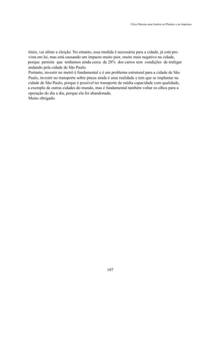 Chico Macena uma história no Plenário e na Imprensa




tônio, vai afetar a eleição. No entanto, essa medida é necessária para a cidade, já está pre-
vista em lei, mas está causando um impacto muito pior, muito mais negativo na cidade,
porque permite que tenhamos ainda cerca de 28% dos carros sem condições de trafegar
andando pela cidade de São Paulo.
Portanto, investir no metrô é fundamental e é um problema estrutural para a cidade de São
Paulo, investir no transporte sobre pneus ainda é uma realidade e tem que se implantar na
cidade de São Paulo, porque é possível ter transporte de média capacidade com qualidade,
a exemplo de outras cidades do mundo, mas é fundamental também voltar os olhos para a
operação do dia a dia, porque ela foi abandonada.
Muito obrigado.




                                               107
 