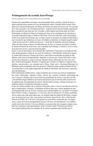 Discurso Políticas Urbanas, Inclusão Social e Meio Ambiente



Prolongamento da avenida Jacu-Pêssego
Discurso proferido na 345ª sessão ordinária do dia 10/04/2008

Gostaria de compartilhar com todos uma preocupação deste vereador, a partir de uma re-
união realizada nesta semana na Casa, presidida pelo nobre Vereador Paulo Fiorilo, Presi-
dente da Comissão Parlamentar em Defesa do Desenvolvimento da Zona Leste. Foi convida-
do e esteve presente o Sr. Presidente da Dersa - empresa do Governo do Estado responsável
pela execução de uma obra que este Vereador e todos aqueles que fazem parte da Frente
Parlamentar em Defesa do Desenvolvimento da Zona Leste consideramos de relevância e
de grande importância para a cidade de São Paulo. Estou-me referindo à obra do prolonga-
mento da Avenida Jacu-Pêssego, que vai ligar o porto ao aeroporto da cidade de São Paulo e
que vai permitir que indústrias, serviços e atividades econômicas se instalem naquela região
- onde moram mais de 3 milhões de pessoas - e onde não há nenhuma oferta de emprego.
Aliás, há muito tempo estamos reivindicando que, de fato, se coloque em prática o projeto
de desenvolvimento da zona Leste, com a operação Jacu-Pêssego e, inclusive, com os incen -
tivos previstos em lei, e que não saem do papel.
Agora, o que me preocupou, nessa reunião que realizamos? É que, para a execução da obra,
serão desapropriadas, tiradas de seu local de residência, 3.200 famílias. Jardim da Conquis-
ta, Jardim São Francisco e Parque das Flores, todos bairros localizados na região de São
Mateus, terão imóveis desapropriados. Segundo os técnicos que vieram falar sobre a obra,
não há outra alternativa, senão a remoção. Quando fomos informados de como isso será
feito, ficamos preocupados. Primeiro: a empresa que vai fazer os cadastros e negociar com
famílias, promovendo a sua remoção será a Dersa. Onde está a Secretaria Municipal da
Habitação, para acompanhar todo esse processo? Afinal de contas, estamos falando de bair -
ros pertencentes a uma região importante da cidade de São Paulo. Deveria haver a presença
ativa do Município.
Outra informação também grave:. todas as famílias que tiverem seus imóveis desapropria-
dos serão indenizadas, segundo a Dersa. Ocorre que somente receberão indenização da
casa e terreno as famílias que tiverem título de propriedade de imóvel, a escritura, devido
a um problema legal. Sabemos que maioria das pessoas que ali moram estão em processo
de regularização de titularidade do imóvel. Não havendo escritura, o Dersa avisou que vai
indenizar apenas a benfeitoria realizada no terreno.
O que nos assusta também são os números fornecidos sobre o valor de mercado dos imóveis,
para as indenizações. Primeiro, o Presidente da Dersa falou que o metro quadrado do imó-
vel desapropriado seria de 30 reais. Fizemos uma continha rápida, eu e os nobres Vereadores
Paulo Fiorilo e Zelão, e chegamos a 3,7 mil reais para um terreno de 125 metros quadrados.
Até os alunos que estão aqui sabem que, em nenhum lugar da cidade de São Paulo, compra-
mos um terreno por esse valor, nem mesmo um barraco numa favela. Até a verba de aten-
dimento de HAB é de 5 mil reais. Entregaram-nos uma tabela, mostrando que, em alguns
casos, o preço do terreno desapropriado seria de 120 reais, com benfeitorias. Isso também
resulta num valor irrisório. Com esse dinheiro, as pessoas não vão conseguir comprar casas.
Qual foi a alternativa que apresentaram, nobre Vereador Zelão? Disseram que dariam
um conjunto habitacional com unidades de 42 metros quadrados para famílias que ti-



                                                       108
 
