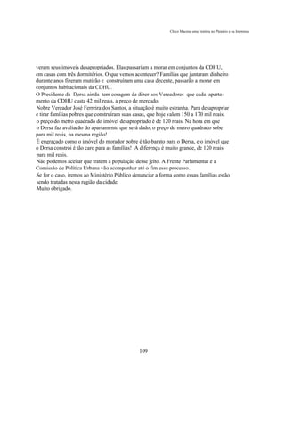 Chico Macena uma história no Plenário e na Imprensa




veram seus imóveis desapropriados. Elas passariam a morar em conjuntos da CDHU,
em casas com três dormitórios. O que vemos acontecer? Famílias que juntaram dinheiro
durante anos fizeram mutirão e construíram uma casa decente, passarão a morar em
conjuntos habitacionais da CDHU.
O Presidente da Dersa ainda tem coragem de dizer aos Vereadores que cada aparta-
mento da CDHU custa 42 mil reais, a preço de mercado.
Nobre Vereador José Ferreira dos Santos, a situação é muito estranha. Para desapropriar
e tirar famílias pobres que construíram suas casas, que hoje valem 150 a 170 mil reais,
o preço do metro quadrado do imóvel desapropriado é de 120 reais. Na hora em que
o Dersa faz avaliação do apartamento que será dado, o preço do metro quadrado sobe
para mil reais, na mesma região!
É engraçado como o imóvel do morador pobre é tão barato para o Dersa, e o imóvel que
o Dersa constrói é tão caro para as famílias! A diferença é muito grande, de 120 reais
para mil reais.
Não podemos aceitar que tratem a população desse jeito. A Frente Parlamentar e a
Comissão de Política Urbana vão acompanhar até o fim esse processo.
Se for o caso, iremos ao Ministério Público denunciar a forma como essas famílias estão
sendo tratadas nesta região da cidade.
Muito obrigado.




                                              109
 