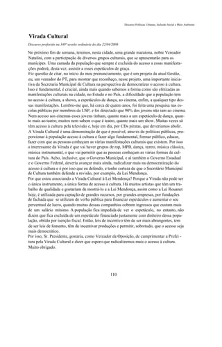 Discurso Políticas Urbanas, Inclusão Social e Meio Ambiente



Virada Cultural
Discurso proferido na 349ª sessão ordinária do dia 22/04/2008

No próximo fim de semana, teremos, nesta cidade, uma grande maratona, nobre Vereador
Natalini, com a participação de diversos grupos culturais, que se apresentarão para os
munícipes. Uma camada da população que sempre é excluída do acesso a essas manifesta-
ções poderá, desta vez, assistir a esses espetáculos de graça.
Fiz questão de citar, no início do meu pronunciamento, que é um projeto da atual Gestão,
eu, um vereador do PT, para mostrar que reconheço, nesse projeto, uma importante inicia-
tiva da Secretaria Municipal de Cultura na perspectiva de democratizar o acesso à cultura.
Isso é fundamental, é crucial, ainda mais quando sabemos a forma como são elitizadas as
manifestações culturais na cidade, no Estado e no País, a dificuldade que a população tem
no acesso à cultura, a shows, a espetáculos de dança, ao cinema, enfim, a qualquer tipo des-
sas manifestações. Lembro-me que, há cerca de quatro anos, foi feita uma pesquisa nas es-
colas públicas por membros da USP, e foi detectado que 90% dos jovens não iam ao cinema.
Nem acesso aos cinemas esses jovens tinham, quanto mais a um espetáculo de dança, quan-
to mais ao teatro; muitos nem sabem o que é teatro, quanto mais um show. Muitas vezes só
têm acesso à cultura pela televisão e, hoje em dia, por CDs piratas, que deveríamos abolir.
A Virada Cultural é uma demonstração de que é possível, através de políticas públicas, pro-
porcionar à população acesso à cultura e fazer algo fundamental, formar público, educar,
fazer com que as pessoas conheçam as várias manifestações culturais que existem. Por isso
o interessante da Virada é que vai haver grupos de rap, MPB, dança, teatro, música clássica,
música instrumental, o que vai permitir que as pessoas conheçam as várias formas de cul-
tura do País. Acho, inclusive, que o Governo Municipal, e aí também o Governo Estadual
e o Governo Federal, deveria avançar mais ainda, radicalizar mais na democratização do
acesso à cultura e é por isso que eu defendo, e tenho certeza de que o Secretário Municipal
de Cultura também defende a revisão, por exemplo, da Lei Mendonça.
Por que estou associando a Virada Cultural à Lei Mendonça? Porque a Virada não pode ser
o único instrumento, a única forma de acesso à cultura. Há muitos artistas que têm um tra-
balho de qualidade e gostariam de mostrá-lo e a Lei Mendonça, assim como a Lei Rouanet
hoje, é utilizada para captação de grandes recursos, por grandes empresas, por fundações
de fachada que se utilizam de verba pública para financiar espetáculos e aumentar o seu
percentual de lucro, quando muitas dessas companhias cobram ingressos que custam mais
de um salário mínimo. A população fica impedida de ver o espetáculo, no entanto, não
dizem que fica excluída de um espetáculo financiado justamente com dinheiro dessa popu-
lação, obtido por isenção fiscal. Então, leis de incentivo têm de ser mais abrangentes, tem
de ser leis de fomento, têm de incentivar produções e permitir, sobretudo, que o acesso seja
mais democrático.
Por isso, Sr. Presidente, gostaria, como Vereador da Oposição, de cumprimentar a Prefei -
tura pela Virada Cultural e dizer que espero que radicalizemos mais o acesso à cultura.
Muito obrigado.




                                                       110
 