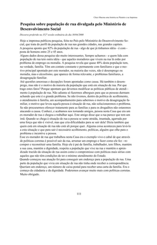 Chico Macena uma história no Plenário e na Imprensa


Pesquisa sobre população de rua divulgada pelo Ministério de
Desenvolvimento Social
Discurso proferido na 352ª sessão ordinária do dia 30/04/2008

Hoje a imprensa publicou pesquisa, feita no País pelo Ministério do Desenvolvimento So-
cial, que trata do perfil da população de rua nas grandes cidades, nas grandes capitais.
A pesquisa aponta que 82% da população de rua - algo de que já tínhamos idéia - é com -
posta de homens entre 25 e 45 anos.
Alguns dados dessa pesquisa são muito interessantes. Sempre achamos - e quem lida com
população de rua tem outra idéia - que aqueles moradores que vivem na rua lá estão por
problema de emprego ou moradia. A pesquisa revela que quase 40% desta população tem,
na verdade, família. Têm um contato constante e permanente com familiares e que o mo-
tivo principal apontado por este morador, na maioria das vezes, não é desemprego ou
moradia, mas o alcoolismo, que aparece de forma relevante, e problemas familiares, a
desagregação familiar.
Até questões amorosas e decepções foram apontadas como causa. Há também o desem-
prego, mas não é o motivo da maioria da população que está em situação de rua. Por que
trago estes fatos? Porque apontam que devemos modificar as políticas públicas de atendi -
mento à população de rua. Não adianta só fazermos albergues para que as pessoas durmam
achando que este é o grande problema. Se não tivemos, dentro da política de acolhimento,
o atendimento à família, um acompanhamento para sabermos o motivo da desagregação fa-
miliar, o motivo que levou aquela pessoa à situação de rua, não solucionaremos o problema.
Se não procurarmos oferecer tratamento para as famílias e para os drogaditos não estaremos
atacando a causa. Conheci, e acabamos nos tornando amigos, pessoa nesta Casa que era um
ex-morador de rua e chegou a trabalhar aqui. Este amigo disse que a rua parece que tem um
imã. Quando se chega à situação de rua a pessoa se sente atraída, imantada, agarrada por
uma força que não é visível, mas que cria dificuldades para se sair dela! Dizia também que
quem está em situação de rua não está ali porque quer. Alguma coisa aconteceu para levá-lo
a esta situação e que para sair é necessário acolhimento, políticas, alguém que olhe para o
problema e incentive a pessoa.
Esse ex-morador de rua que trabalhou nesta Casa era o exemplo vivo e cabal de que através
de políticas corretas é possível sair da rua, arrumar um emprego e fazer como ele fez - re-
compor e reconstituir uma família. Hoje ele é pai de família, trabalhador, tem filhos, mantém
a sua casa, mantém a dignidade, respeita a população que vive na rua e mantém o apren-
dizado trazido da situação de rua assim como o compromisso com políticas mais sérias com
aqueles que não têm condições de ter o mínimo atendimento do Estado.
Quando começou sua atuação foi para conseguir um endereço para a população de rua. Uma
parte da população que vivia em situação de rua não tinha onde receber a correspondência.
Queriam um endereço, um número de caixa postal para receber uma carta da família. Era o
começo da cidadania e da dignidade. Poderemos avançar muito mais com políticas corretas.
Muito obrigado.




                                                      111
 