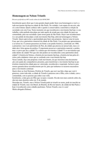 Chico Macena uma história no Plenário e na Imprensa



Homenagem ao Nelson Triunfo
Discurso proferido na 468ª sessão solene do dia 06/06/2008

Inicialmente quero dizer que é uma grande alegria poder fazer essa homenagem a você e a
todo movimento hip hop na cidade de São Paulo. Na verdade, é um reparo de um erro, não
só a esta Câmara. Quem conhece sabe o quanto é conservadora e autoritária a relação da
sociedade com esta Casa. Neste momento em que reconhecem o movimento hip hop e o seu
trabalho, estão pedindo desculpas por tudo aquilo de errado que esta cidade fez para sua
comunidade, para sua sociedade e para nossa gente de São Paulo. Hoje é um reconhecimen-
to e um pedido de desculpas a todo movimento Hip Hop, além da homenagem a Nelson
Triunfo. Quero aproveitar a oportunidade para fazer uma proposta. Aprovei uma lei nesta
Casa, que cria o patrimônio imaterial da cidade de São Paulo. Um projeto que apresentamos
e se tornou lei. É comum passarmos em frente a um prédio histórico, construído em 1900,
e pensarmos: isso é um patrimônio do País, da cidade que precisa ser preservado, mas a ci-
dade não é feita apenas de prédios. É importante preservar o patrimônio material, o prédio,
mas e o povo que faz a cidade? E a cultura que movimenta a cidade? E os movimentos que
estão dentro da cidade? Por que eles não podem ser reconhecidos como patrimônio desta
cidade? A história do Nelson, a história do movimento hip hop, a história da luta pelos di -
reitos, pela cidadania vimos que se confunde com o movimento hip hop.
Nesse sentido, faço uma proposta a todo movimento, de que iniciemos uma documenta-
ção com ajuda dos companheiros presentes, para transformar o movimento hip hop no pa-
trimônio imaterial da cidade para ser valorizado, reconhecido e respeitado. Inclusive para
termos garantia desse reconhecimento por lei, para que tenhamos os recursos necessários
para o movimento continuar.
Quero dizer ao José Hermano, Prefeito de Triunfo, que ouvi sua fala e digo que você é
generoso, como toda mãe, a cidade de Triunfo é generosa com o filho, com a cidade, com a
comunidade, com as pessoas que estão à sua volta.
Geralmente, a mãe gera um filho que vai para o mundo. Ela não tem mais controle sobre ele,
não tem mais domínio sobre ele. É do mundo.
Desculpe-me, Triunfo, mas o Nelson Triunfo pode ter triunfo no nome, pode ter nascido na
cidade de Triunfo, mas é do Brasil, de Brasília, do Rio de Janeiro, da cidade de São Paulo e
hoje é reconhecido como cidadão paulistano. Nelson Triunfo, esse é o cara!
Muito obrigado (Palmas).




                                                      113
 