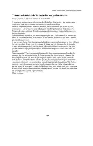 Discurso Políticas Urbanas, Inclusão Social e Meio Ambiente



Tratativa diferenciada do executivo aos parlamentares
Discurso proferido na 393ª sessão ordinária do dia 16/09/2008

O tratamento com que os vereadores que não são da base do governo e que apoiam outra
candidatura estão sendo tratados nas instituições públicas da cidade.
Além da campanha eleitoral, da busca pelo voto, há de se ressaltar que, acima de tudo,
continuamos a ser vereadores desta cidade, com mandato parlamentar, eleito pelo povo.
Portanto, devemos continuar defendendo, independentemente do processo eleitoral, os in-
teresses da cidade.
Continuaremos a reivindicar, em nome da população, que a Prefeitura realize, mesmo em
época de campanha eleitoral, as melhorias, as benfeitorias, as obras de que tanto a popula-
ção e a cidade precisam.
O que nós percebemos hoje é que a população não consegue usufruir desses serviços públicos.
Ela está consciente de que o serviço público de Saúde não está funcionando; de que não
existem médicos na periferia; de que piorou o Transporte Público nesta cidade; ela sente
que não tem mais espaço de participação, de apresentar propostas - como tinha antes, no
passado.
Os programas de TV e os programas eleitorais não vão esconder essas questões, não vão
maquiar, não vão apresentar figuras de ficção, porque elas fazem parte da vida e do dia-
a-dia da população. E ela, mais do que ninguém conhece, vive e quer mudar essa reali-
dade. Por isso, nobre Presidente, acredito que, no processo que estamos agora para entrar
- quando, no dia cinco, vai-se concretizar o desejo da população da cidade de São Paulo -,
teremos, a partir do ano que vem, uma grande mudança que vai avaliar esta gestão, mas
que vai trazer, de novo, para a cidade de São Paulo, uma nova atitude, uma nova esperança
de uma cidade melhor, como está sendo essa experiência tão boa, tão grande, tão para cima,
em nosso governo Federal, o governo Lula.
Muito obrigado.




                                                       114
 