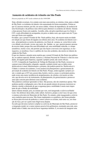 Chico Macena uma história no Plenário e na Imprensa



Aumento de acidentes de trânsito em São Paulo
Discurso proferido na 395ª sessão ordinária do dia 18/09/2008

Hoje, abrindo os jornais, tive contato com mais uma notícia, no mínimo, triste, para a cidade
de São Paulo: os acidentes de trânsito vêm aumentando de forma assustadora. Estima-se
que 4,3 pessoas morrem, por dia, em nossa cidade, vítimas da imprudência, da ausência de
uma fiscalização e de políticas mais efetivas para diminuir os acidentes de trânsito. Setenta
e duas pessoas ficam com seqüelas. Acredito, aliás, até pela experiência que tive frente à
CET, e pela dificuldade de acompanhar, de perto os dados reais, que sejam mais de 72 pes-
soas que ficam com seqüelas.
Os dados que o jornal O Estado de São Paulo publica, hoje, não trazem muita novidade
em relação aos que foram divulgados nos últimos dois anos. Os acidentes de trânsito ocor -
rem, principalmente as mortes de pedestres, nos finais de semana, na sexta-feira à noite
e no sábado, envolvendo jovens, que saem das baladas ou que querem passear; pessoas
da terceira idade, porque têm uma dificuldade real, uma mobilidade reduzida, e o tempo
semafórico, muitas vezes, não permite que elas façam a travessia com segurança; os mo -
toqueiros, os motoboys. Esse é o público de risco dos acidentes, das mortes no trânsito da
cidade de São Paulo.
O que me chamou a atenção nesta matéria que o jornal O Estado de São Paulo traz publica-
da, no caderno especial, abrindo, inclusive, a Semana Nacional de Trânsito é o fato de esses
dados, divulgados pela Imprensa, segundo o próprio jornal, não serem oficiais.
A CET, Companhia de Engenharia de Tráfego do Município de São Paulo, recusou-se
a passar essas informações, alegando, segundo o próprio jornal, que os dados eram
desfavoráveis à atual Administração e, portanto, não poderia passá-los. Desfavorável à
Cidade é o número de acidentes, é essa ausência de planejamento e gerenciamento da
prevenção de acidentes de trânsito em São Paulo. Porque, ainda segundo o próprio jor-
nal, o estudo que a CET tem, possui data, horário, motivo, causa e os principais pontos,
onde existe uma maior incidência de atropelamentos, de colisões e de mortes no trân-
sito, que deveria servir de instrumento, de planejamento, de gerenciamento e promover
uma ação concreta para diminuir esses acidentes.
Não podemos continuar ignorando os fatos. São pessoas, não são estatísticas apenas. Não
podemos perder a indignação com o fato de um grande número de pessoas morrerem no
trânsito e perder a dimensão de que a segurança para a mobilidade é muito mais impor-
tante do que a fluidez da mobilidade.
Quero chamar atenção, pois, na semana que vem, será inaugurada a ciclovia na Radial
Leste. Sou defensor dessa idéia, todos sabem. Inclusive, propus a esta Casa a lei que criou
o sistema cicloviário do Município de São Paulo. No entanto, estão inaugurando a ciclovia
sem condições para travessia. Não foram implantados os semáforos, não foram pintadas
as faixas para travessia de pedestres e vamos colocar os ciclistas, mais uma vez, em situa-
ção de risco, por ser a parte mais frágil nessa disputa.
Eu acho que devemos inclusive ampliar as ciclovias do Município de São Paulo, promover
a integração modal, ter o maior número possível de quilômetros, montando uma rede, aten-
dendo toda a Cidade, mas tem de haver segurança também. E, no anseio de inaugurar uma



                                                      115
 