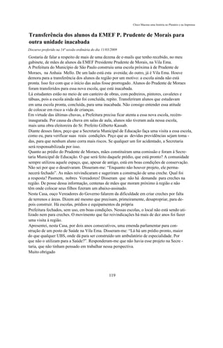 Chico Macena uma história no Plenário e na Imprensa


Transferência dos alunos da EMEF P. Prudente de Morais para
outra unidade inacabada
Discurso proferido na 14ª sessão ordinária do dia 11/03/2009

Gostaria de falar a respeito de mais de uma dezena de e-mails que tenho recebido, no meu
gabinete, de mães de alunos da EMEF Presidente Prudente de Morais, na Vila Ema.
A Prefeitura do Município de São Paulo construiu uma escola próxima à de Prudente de
Moraes, na Anhaia Mello. De um lado está esta avenida; do outro, já é Vila Ema. Houve
demora para a transferência dos alunos da região por um motivo: a escola ainda não está
pronta. Isso fez com que o início das aulas fosse prorrogado. Alunos do Prudente de Moraes
foram transferidos para essa nova escola, que está inacabada.
Lá estudantes estão no meio de um canteiro de obras, com pedreiros, pintores, cavaletes e
tábuas, pois a escola ainda não foi concluída, repito. Transferiram alunos que estudavam
em uma escola pronta, concluída, para uma inacabada. Não consigo entender essa atitude
de colocar em risco a vida de crianças.
Em virtude das últimas chuvas, a Prefeitura precisa ficar atenta a essa nova escola, recém-
inaugurada. Por causa da chuva em salas de aula, alunos não tiveram aula nessa escola,
mais uma obra eleitoreira do Sr. Prefeito Gilberto Kassab.
Diante desses fatos, peço que a Secretaria Municipal de Educação faça uma visita a essa escola,
como eu, para verificar suas reais condições. Peço que as devidas providências sejam toma -
das, para que nenhum aluno corra mais riscos. Se qualquer um for acidentado, a Secretaria
será responsabilizada por isso.
Quanto ao prédio do Prudente de Moraes, mães constituíram uma comissão e foram à Secre-
taria Municipal de Educação. O que será feito daquele prédio, que está pronto? A comunidade
sempre utilizou aquele espaço, que, apesar de antigo, está em boas condições de conservação.
Não sei por que o desativaram. Disseram-me: “Enquanto não houver projeto, ele perma-
necerá fechado”. As mães reivindicaram e sugeriram a construção de uma creche. Qual foi
a resposta? Pasmem, nobres Vereadores! Disseram que não há demanda para creches na
região. De posse dessa informação, centenas de mães que moram próximo à região e não
têm onde colocar seus filhos fizeram um abaixo-assinado.
Nesta Casa, ouço Vereadores do Governo falarem da dificuldade em criar creches por falta
de terrenos e áreas. Dizem até mesmo que precisam, primeiramente, desapropriar, para de-
pois construir. Há escolas, prédios e equipamentos da própria
Prefeitura fechados, sem uso, em boas condições. Nessas escolas, o local não está sendo uti-
lizado nem para creches. O movimento que faz reivindicações há mais de dez anos foi fazer
uma visita à região.
Apresentei, nesta Casa, por dois anos consecutivos, uma emenda parlamentar para con-
strução de um posto de Saúde na Vila Ema. Disseram-me: “Lá há um prédio pronto, maior
do que qualquer UBS, onde dá para ser construído um ambulatório de especialidade. Por
que não o utilizam para a Saúde?”. Responderam-me que não havia esse projeto na Secre -
taria, que não tinham pensado em trabalhar nessa perspectiva.
Muito obrigado




                                                      119
 