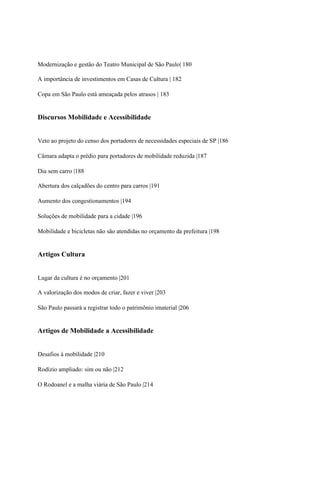 Modernização e gestão do Teatro Municipal de São Paulo| 180

A importância de investimentos em Casas de Cultura | 182

Copa em São Paulo está ameaçada pelos atrasos | 183


Discursos Mobilidade e Acessibilidade


Veto ao projeto do censo dos portadores de necessidades especiais de SP |186

Câmara adapta o prédio para portadores de mobilidade reduzida |187

Dia sem carro |188

Abertura dos calçadões do centro para carros |191

Aumento dos congestionamentos |194

Soluções de mobilidade para a cidade |196

Mobilidade e bicicletas não são atendidas no orçamento da prefeitura |198


Artigos Cultura


Lugar da cultura é no orçamento |201

A valorização dos modos de criar, fazer e viver |203

São Paulo passará a registrar todo o patrimônio imaterial |206


Artigos de Mobilidade a Acessibilidade


Desafios à mobilidade |210

Rodízio ampliado: sim ou não |212

O Rodoanel e a malha viária de São Paulo |214
 