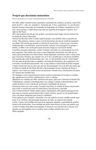 Discurso Políticas Urbanas, Inclusão Social e Meio Ambiente



Projeto que discrimina motocicleta
Discurso proferido na 13ª sessão extraordinária do dia 17/03/2009

Em 2001, nobre Vereador Carlos Apolinário, manifestei-me contrário, na época, como Presi-
dente da CET, e não me considero o burocrata que V.Exa. caracterizou no seu discurso.
Quando fizemos a discussão na Companhia de Engenharia de Tráfego, consultamos o Con -
tran, vários juristas, o corpo técnico que lida com questões de transporte e trânsito, na ci-
dade de São Paulo.
Não resta nenhuma dúvida que este projeto é inconstitucional, ilegal, trata de matéria fora
da alçada da Câmara Municipal.
Gostaria de discorrer sobre o caráter legal do projeto, mas também sobre as questões de
mérito. Não podemos cometer o grave erro de discriminar um tipo de modal de transporte
na cidade. Nem proibir que pessoas se utilizem de motocicleta - a não ser que o Governo
Federal proíba a sua utilização - para locomoção, inclusive levar passageiro na garupa, a
família, os filhos e dar carona para quem necessita chegar ao seu local de destino.
Considero um ponto importante, o nobre Vereador Jooji Hato, ter a preocupação louvável
pela segurança. Mas lembro que temos a nossa disposição mecanismos de coibir que as-
saltos sejam praticados com motocicletas. Temos legislação consistente sobre o tema, basta
que o Executivo fiscalize, que cumpra a lei, ou V.Exa. acredita que o veículo do assaltante
está regularizado, porta documentação, que está ou não portando arma de forma ilegal?
Por que antes de proibir todos os cidadãos, de forma discriminatória, não cumprimos a lei
exercendo a fiscalização para proibir, sim, os que utilizam a motocicleta de forma irregular
e ilegal, tirando das ruas as motos que não tem documentação? Cerca de 40% das motos que
circulam na cidade de São Paulo não têm a documentação em dia, transitam de forma ir-
regular - este é mais um estudo técnico de burocrata. Tirando essas, eliminaremos boa parte
dos sujeitos que assaltam hoje.
Por analogia, é como caracterizar por classes sociais os praticantes de assaltos e acreditar
que, agindo por esse critério, eliminaremos o risco e o perigo.
Manifestei-me contrário em 2001, manifesto-me agora, junto com a bancada do Partido dos
Trabalhadores, contrário à derrubada deste veto, porque a matéria é discriminatória, tem
caráter proibitivo e tira o direito de locomoção e mobilidade das pessoas.
Gostaria de fazer coro com o nobre Vereador Jooji Hato, no sentido de buscar mecanismos
para coibir os assaltos por meio de motocicletas, mas não posso concordar
com a forma de fazê-lo. Senão, daqui a pouco, legislaremos sobre quantos passageiros po-
dem estar no veículo, quantos bancos têm e outras matérias, que de vez em quando apare-
cem, com ideias milagrosas para resolver o problema.
Como apareceu, por exemplo, o de proibir o uso do capacete na moto, medida essa de segu-
rança. É só verificar a documentação da pessoa, da moto, se a pessoa está armada
ou não. Vamos, com medidas preventivas de segurança, diminuir a quantidade de assaltos,
inclusive de motocicletas. Essas medidas são muito mais eficazes do que essa matéria, que
o nobre Vereador Jooji Hato está propondo. É louvável a sua iniciativa de se discutir essa
questão, sua preocupação com os assaltos, mas o melhor caminho não é esse.
Muito obrigado.



                                                       120
 