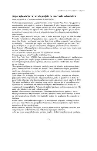 Chico Macena uma história no Plenário e na Imprensa



Separação da Nova Luz do projeto de concessão urbanística
Discurso proferido na 18ª sessão extraordinária do dia 01/04/2009

Gostaria de cumprimentar o Líder do Governo, nobre Vereador José Police Neto, por ter se
comprometido neste plenário a separar os dois projetos. E o fez. Separou o projeto de con -
cessão urbanística Nova Luz. Cumpriu o acordo que fez no Plenário desta Casa. Mas quero
dizer, nobre Vereador, que fiquei de certa forma frustrado, porque esperava que, ao dividir
os projetos, tivéssemos um projeto de lei que tratasse da Nova Luz com mais substância,
maior robustez.
Inclusive, fiquei prestando atenção, como o nobre Vereador Tripoli, na fala do nobre
Vereador Floriano Pesaro. O que chamou mais a atenção foi o adjetivo utilizado - não sei
quem foi o Relator - no relatório para tratar do texto da lei. Disse o seguinte: “Apesar de um
texto singelo...”. Devo dizer que singelo foi o adjetivo mais simpático que ouvi nesta Casa
para um projeto de lei, que não têm diretrizes, traz apenas generalidades que autorizam o
Poder Executivo Municipal a fazer determinada coisa; de fato é um texto muito singelo para
ser uma lei aprovada nesta Casa.
Não sei quem foi o relator, mas quem fez esse relatório foi sábio.
Concedo aparte ao nobre Vereador José Police Neto.
O Sr. José Police Neto - (PSDB)- Fico muito estimulado quando falamos sobre legislação, em
especial quando ela é simples, porque desta forma serve ao cidadão. Normalmente, quando
nos esforçamos para fazer uma legislação rebuscada levamos o cidadão a ter mais dúvidas
do que certezas.
No processo de elaboração e discussão legislativa, tanto do primeiro projeto quanto do se-
gundo, tentamos afastar as dúvidas das pessoas. Tendo uma redação simples, garantimos
aquilo que a Constituição nos obriga. Leis têm de ser para todos, não somente para aqueles
que as conseguem interpretar.
Neste caso, a lei é simples, deve respeitar a legislação anterior; para que não submeta a
população a terminologias às quais até já se acostumou, como os quarteirões de ZEIS, de
Zona Mista, até porque estas denominações são recentes, passaram a existir a partir de 2004.
Não quis o legislador na ação executiva, inovar. propor algo que não se assemelhasse com
aquilo que está acostumado, por uma questão objetiva. O instrumento não muda o uso e
ocupação, ele tem de aplicá-la. Portanto, não pode o legislador, neste momento, inovar. Não
pode, não. Não deve, não pode e não é possível.
Quando falamos de concessão urbanística falamos de um instrumento aplicado a um ter-
ritório já determinado. O que faremos é definir o perímetro dentro deste território. As áreas
de intervenção urbana definidas pelo legislador podem ter a aplicação da concessão ur -
banística.
Esse é o nosso Plano Diretor Estratégico, e os nossos Planos Regionais Estratégicos onde
estão essas áreas. O máximo que pode o Parlamento é definir um perímetro menor dentro
destas áreas de intervenção urbana.
Então, realmente, o projeto foi simples, mas não pela vontade do legislador executivo, mas
sim por respeito ao Parlamento, que deliberou as legislações anteriores.
Acho que existe uma confusão entre um texto simples - de fácil entendimento da população



                                                      121
 