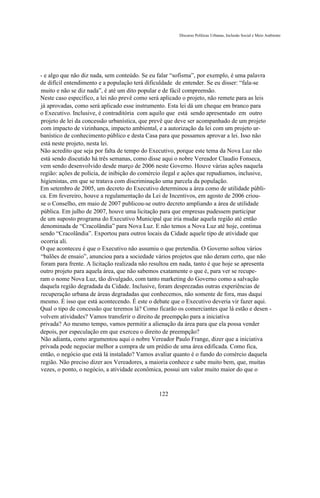 Discurso Políticas Urbanas, Inclusão Social e Meio Ambiente




- e algo que não diz nada, sem conteúdo. Se eu falar “sofisma”, por exemplo, é uma palavra
de difícil entendimento e a população terá dificuldade de entender. Se eu disser: “fala-se
muito e não se diz nada”, é até um dito popular e de fácil compreensão.
Neste caso específico, a lei não prevê como será aplicado o projeto, não remete para as leis
já aprovadas, como será aplicado esse instrumento. Esta lei dá um cheque em branco para
o Executivo. Inclusive, é contraditória com aquilo que está sendo apresentado em outro
projeto de lei da concessão urbanística, que prevê que deve ser acompanhado de um projeto
com impacto de vizinhança, impacto ambiental, e a autorização da lei com um projeto ur-
banístico de conhecimento público e desta Casa para que possamos aprovar a lei. Isso não
está neste projeto, nesta lei.
Não acredito que seja por falta de tempo do Executivo, porque este tema da Nova Luz não
está sendo discutido há três semanas, como disse aqui o nobre Vereador Claudio Fonseca,
vem sendo desenvolvido desde março de 2006 neste Governo. Houve várias ações naquela
região: ações de polícia, de inibição do comércio ilegal e ações que repudiamos, inclusive,
higienistas, em que se tratava com discriminação uma parcela da população.
Em setembro de 2005, um decreto do Executivo determinou a área como de utilidade públi-
ca. Em fevereiro, houve a regulamentação da Lei de Incentivos, em agosto de 2006 criou-
se o Conselho, em maio de 2007 publicou-se outro decreto ampliando a área de utilidade
pública. Em julho de 2007, houve uma licitação para que empresas pudessem participar
de um suposto programa do Executivo Municipal que iria mudar aquela região até então
denominada de “Cracolândia” para Nova Luz. E não temos a Nova Luz até hoje, continua
sendo “Cracolândia”. Exportou para outros locais da Cidade aquele tipo de atividade que
ocorria ali.
O que aconteceu é que o Executivo não assumiu o que pretendia. O Governo soltou vários
“balões de ensaio”, anunciou para a sociedade vários projetos que não deram certo, que não
foram para frente. A licitação realizada não resultou em nada, tanto é que hoje se apresenta
outro projeto para aquela área, que não sabemos exatamente o que é, para ver se recupe-
ram o nome Nova Luz, tão divulgado, com tanto marketing do Governo como a salvação
daquela região degradada da Cidade. Inclusive, foram desprezadas outras experiências de
recuperação urbana de áreas degradadas que conhecemos, não somente de fora, mas daqui
mesmo. É isso que está acontecendo. É este o debate que o Executivo deveria vir fazer aqui.
Qual o tipo de concessão que teremos lá? Como ficarão os comerciantes que lá estão e desen -
volvem atividades? Vamos transferir o direito de preempção para a iniciativa
privada? Ao mesmo tempo, vamos permitir a alienação da área para que ela possa vender
depois, por especulação em que exerceu o direito de preempção?
Não adianta, como argumentou aqui o nobre Vereador Paulo Frange, dizer que a iniciativa
privada pode negociar melhor a compra de um prédio de uma área edificada. Como fica,
então, o negócio que está lá instalado? Vamos avaliar quanto é o fundo do comércio daquela
região. Não preciso dizer aos Vereadores, a maioria conhece e sabe muito bem, que, muitas
vezes, o ponto, o negócio, a atividade econômica, possui um valor muito maior do que o



                                               122
 