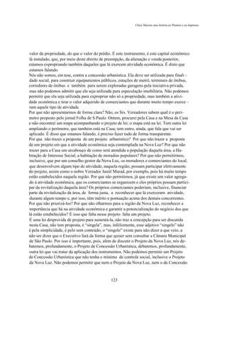 Chico Macena uma história no Plenário e na Imprensa




valor da propriedade, do que o valor do prédio. É este instrumento, é este capital econômico
lá instalado, que, por meio deste direito de preempção, da alienação e venda posterior,
estamos expropriando também daqueles que lá exercem atividade econômica. É disto que
estamos falando.
Nós não somos, em tese, contra a concessão urbanística. Ela deve ser utilizada para finali -
dade social, para construir equipamentos públicos, estações de metrô, terminais de ônibus,
corredores de ônibus e também para serem exploradas garagens pela iniciativa privada,
mas não podemos admitir que ela seja utilizada para especulação imobiliária. Não podemos
permitir que ela seja utilizada para expropriar não só a propriedade, mas também a ativi-
dade econômica e tirar o valor adquirido de comerciantes que durante muito tempo exerce -
ram aquele tipo de atividade.
Por que não apresentarmos de forma clara? Não, os Srs. Vereadores sabem qual é o perí-
metro proposto pelo jornal Folha de S.Paulo. Ontem, procurei pela Casa e na Mesa da Casa
e não encontrei um mapa acompanhando o projeto de lei; o mapa está na lei. Tem outra lei
ampliando o perímetro, que também está na Casa; tem outro, ainda, que fala que vai ser
aplicado. É disso que estamos falando, é preciso fazer tudo de forma transparente.
Por que não trazer a proposta de um projeto urbanístico? Por que não trazer a proposta
de um projeto em que a atividade econômica seja contemplada na Nova Luz? Por que não
trazer para a Casa um arcabouço de como será atendida a população daquela área, a Ha-
bitação de Interesse Social, a habitação de moradias populares? Por que não permitirmos,
inclusive, que por um conselho gestor da Nova Luz, os moradores e comerciantes do local,
que desenvolvem algum tipo de atividade, naquela região, possam participar efetivamente
do projeto, assim como o nobre Vereador Jamil Murad, por exemplo, pois há muito tempo
estão estabelecidos naquela região. Por que não permitimos, já que existe um valor agrega-
do à atividade econômica, que os comerciantes se organizem e eles próprios possam partici-
par da revitalização daquela área? Os próprios comerciantes poderiam, inclusive, financiar
parte da revitalização da área, de forma justa, a reconhecer que lá exerceram atividade,
durante algum tempo e, por isso, têm mérito e pontuação acima dos demais concorrentes.
Por que não priorizá-los? Por que não olharmos para a região da Nova Luz, reconhecer a
importância que há na atividade econômica e garantir a potencialização do negócio dos que
lá estão estabelecidos? É isso que falta nesse projeto: falta um projeto.
É uma lei desprovida de projeto para sustentá-la, não traz a concepção para ser discutida
nesta Casa, não tem proposta, é “singela”, mas, infelizmente, esse adjetivo “singelo” não
é pela simplicidade, é pelo sem conteúdo; o “singelo” existe para não dizer a que veio, a
não ser dizer que o Executivo fará da forma que quiser sem consultar a Câmara Municipal
de São Paulo. Por isso é importante, pois, além de discutir o Projeto da Nova Luz, nós de-
batemos, profundamente, o Projeto de Concessão Urbanística, debatemos, profundamente,
outra lei que vai tratar da aplicação dos instrumentos. Não podemos permitir um Projeto
de Concessão Urbanística que não tenha o mínimo de controle social, inclusive o Projeto
da Nova Luz. Não podemos permitir que nem o Projeto da Nova Luz, nem o da Concessão



                                               123
 