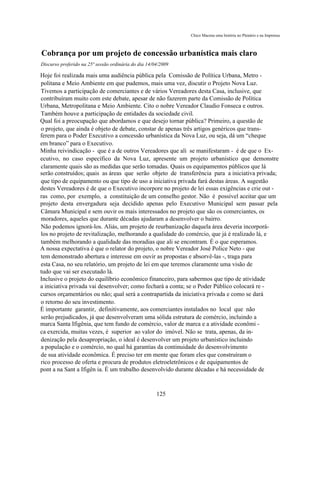 Chico Macena uma história no Plenário e na Imprensa



Cobrança por um projeto de concessão urbanística mais claro
Discurso proferido na 25ª sessão ordinária do dia 14/04/2009

Hoje foi realizada mais uma audiência pública pela Comissão de Política Urbana, Metro -
politana e Meio Ambiente em que pudemos, mais uma vez, discutir o Projeto Nova Luz.
Tivemos a participação de comerciantes e de vários Vereadores desta Casa, inclusive, que
contribuíram muito com este debate, apesar de não fazerem parte da Comissão de Política
Urbana, Metropolitana e Meio Ambiente. Cito o nobre Vereador Claudio Fonseca e outros.
Também houve a participação de entidades da sociedade civil.
Qual foi a preocupação que abordamos e que desejo tornar pública? Primeiro, a questão de
o projeto, que ainda é objeto de debate, constar de apenas três artigos genéricos que trans-
ferem para o Poder Executivo a concessão urbanística da Nova Luz, ou seja, dá um “cheque
em branco” para o Executivo.
Minha reivindicação - que é a de outros Vereadores que ali se manifestaram - é de que o Ex-
ecutivo, no caso específico da Nova Luz, apresente um projeto urbanístico que demonstre
claramente quais são as medidas que serão tomadas. Quais os equipamentos públicos que lá
serão construídos; quais as áreas que serão objeto de transferência para a iniciativa privada;
que tipo de equipamento ou que tipo de uso a iniciativa privada fará destas áreas. A sugestão
destes Vereadores é de que o Executivo incorpore no projeto de lei essas exigências e crie out -
ras como, por exemplo, a constituição de um conselho gestor. Não é possível aceitar que um
projeto desta envergadura seja decidido apenas pelo Executivo Municipal sem passar pela
Câmara Municipal e sem ouvir os mais interessados no projeto que são os comerciantes, os
moradores, aqueles que durante décadas ajudaram a desenvolver o bairro.
Não podemos ignorá-los. Aliás, um projeto de reurbanização daquela área deveria incorporá-
los no projeto de revitalização, melhorando a qualidade do comércio, que já é realizado lá, e
também melhorando a qualidade das moradias que ali se encontram. É o que esperamos.
A nossa expectativa é que o relator do projeto, o nobre Vereador José Police Neto - que
tem demonstrado abertura e interesse em ouvir as propostas e absorvê-las -, traga para
esta Casa, no seu relatório, um projeto de lei em que teremos claramente uma visão de
tudo que vai ser executado lá.
Inclusive o projeto do equilíbrio econômico financeiro, para sabermos que tipo de atividade
a iniciativa privada vai desenvolver; como fechará a conta; se o Poder Público colocará re -
cursos orçamentários ou não; qual será a contrapartida da iniciativa privada e como se dará
o retorno do seu investimento.
É importante garantir, definitivamente, aos comerciantes instalados no local que não
serão prejudicados, já que desenvolveram uma sólida estrutura de comércio, incluindo a
marca Santa Ifigênia, que tem fundo de comércio, valor de marca e a atividade econômi -
ca exercida, muitas vezes, é superior ao valor do imóvel. Não se trata, apenas, da in-
denização pela desapropriação, o ideal é desenvolver um projeto urbanístico incluindo
a população e o comércio, no qual há garantias da continuidade do desenvolvimento
de sua atividade econômica. É preciso ter em mente que foram eles que construíram o
rico processo de oferta e procura de produtos eletroeletrônicos e de equipamentos de
pont a na Sant a Ifigên ia. É um trabalho desenvolvido durante décadas e há necessidade de



                                                      125
 