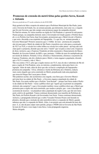 Chico Macena uma história no Plenário e na Imprensa



Promessas de extensão do metrô feitas pelas gestões Serra, Kassab
e Alckmin
Discurso proferido na 33ª sessão ordinária do dia 05/05/2009

Hoje gostaria de falar a respeito do anúncio que a Prefeitura Municipal de São Paulo, junto
com o Governo do Estado, fez, na semana passada, que demonstra, mais uma vez, o engodo
que foi este Governo, que não cumpre uma promessa sequer da campanha eleitoral.
No final de semana, fiz várias reuniões na região da Vila Prudente e o pessoal lá está pasmo.
Pasmo porque, na campanha eleitoral, tanto o Governador do Estado quanto o Prefeito Kass-
ab e o ex-Prefeito José Serra, hoje Governador, prometeram que o Metrô iria até o Oratório
e que seria discutida a sua expansão até Sapopemba. E o que fez, na semana passada, o
Governo Municipal? Primeiro anunciou que o 1 bilhão de reais - promessa de campanha
não irá mais para o Metrô da cidade de São Paulo e transferiu esse valor para a construção
do VLT ou VLP, o veículo leve sobre trilhos ou veículo leve sobre pneus - até hoje não está
clara qual é a proposta, dizendo que este será o “metrô” que vai para a zona Leste. Esqueceu
de dizer, inclusive, que o Expresso Tiradentes já tinha orçamento e financiamento do Banco
Mundial, do Governo Federal, do BID, e que, portanto, 1 bilhão de reais foi multiplicado por
um monte de dinheiro. Portanto, S.Exa. eliminou o financiamento, eliminou o orçamento do
Expresso Tiradentes, não dá o dinheiro para o Metrô, e tenta enganar a população, dizendo
que o VLT é o metrô, e não é. Não é.
Não sou contra o VLT, acho que a região merece um VLT, mas ele não é substituto do Me trô
para a região de Vila Prudente, seria, no máximo, complementar, daria para fazer a in-
tegração. Além de tudo, além de dizer que não vai haver a ampliação até Sapopemba -
promessa de campanha - S.Exa. eliminou o trecho da Ibitirama até o Oratório, reduziu
mais custos daquilo que seria construído no Metrô, prejudicando toda uma população
que mora do Parque São Lucas para a frente.
Não podemos aceitar, não aceitaremos esse engodo, essa farsa que o Governo Munici-
pal tenta fazer na cidade de São Paulo - o Governo engana a população da cidade de
São Paulo. Era muito melhor que o Prefeito “José Kassab” - porque José Serra ainda é Prefei-
to da cidade de São Paulo - viesse a público dizer que “aquilo que eu prometi na campanha
eleitoral, não cumprirei” e que o Governador também viesse a público dizer que o Metrô que
prometeu para a região não será construído, que mudou o projeto, que - com a desculpa de
economia de recursos - vai prejudicar toda a população da região Leste, que não tem trans-
porte coletivo de qualidade. Vamos continuar denunciando essa manobra da Prefeitura de
São Paulo, do Prefeito Kassab e do Governador José Serra. Vamos continuar denunciando,
inclusive, a propaganda eleitoral que o nobre Vereador Floriano Pesaro está fazendo no
plenário, dizendo que a inclusão da rede metroferroviária é a expansão do Metrô, quando
sabemos que não é a expansão do Metrô. Aliás, é um projeto que está atrasado há mais dez
anos. E, aí, não dá para culpar outro partido, porque o PSDB está no Governo de São Paulo
há mais de 20 anos e esse mapa é uma farsa, é uma propaganda enganosa.
Muito obrigado.




                                                      127
 