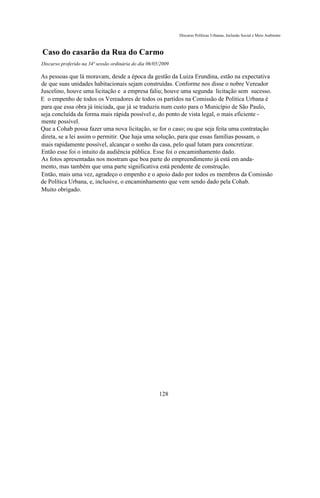 Discurso Políticas Urbanas, Inclusão Social e Meio Ambiente



Caso do casarão da Rua do Carmo
Discurso proferido na 34ª sessão ordinária do dia 06/05/2009

As pessoas que lá moravam, desde a época da gestão da Luiza Erundina, estão na expectativa
de que suas unidades habitacionais sejam construídas. Conforme nos disse o nobre Vereador
Juscelino, houve uma licitação e a empresa faliu; houve uma segunda licitação sem sucesso.
E o empenho de todos os Vereadores de todos os partidos na Comissão de Política Urbana é
para que essa obra já iniciada, que já se traduziu num custo para o Município de São Paulo,
seja concluída da forma mais rápida possível e, do ponto de vista legal, o mais eficiente -
mente possível.
Que a Cohab possa fazer uma nova licitação, se for o caso; ou que seja feita uma contratação
direta, se a lei assim o permitir. Que haja uma solução, para que essas famílias possam, o
mais rapidamente possível, alcançar o sonho da casa, pelo qual lutam para concretizar.
Então esse foi o intuito da audiência pública. Esse foi o encaminhamento dado.
As fotos apresentadas nos mostram que boa parte do empreendimento já está em anda-
mento, mas também que uma parte significativa está pendente de construção.
Então, mais uma vez, agradeço o empenho e o apoio dado por todos os membros da Comissão
de Política Urbana, e, inclusive, o encaminhamento que vem sendo dado pela Cohab.
Muito obrigado.




                                                       128
 