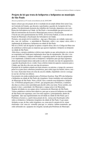 Chico Macena uma história no Plenário e na Imprensa



Projeto de lei que trata de heliportos e helipontos no município
de São Paulo
Discurso proferido na 34ª sessão extraordinária do dia 26/05/2009

Quero colocar que este projeto de lei é resultado de um amplo debate feito nesta Casa,
na Comissão de Estudos, que discutiu e aprofundou a questão do Aeroporto de Con-
gonhas. Em determinado momento dos trabalhos da Comissão, deparamos com o pro-
blema dos helicópteros na Cidade de São Paulo: a incomodidade que provocavam e a
falta de instrumentos do Executivo Municipal para exercer a fiscalização.
E há até um certo questionamento da ANAC, do Governo Federal, se seria ou não atri-
buição do Município a fiscalização dos helicópteros na Cidade.
Portanto, este projeto de lei restabelece - algo que o Município, na verdade, nunca per -
deu, mas ele reafirma - a autoridade do Município sobre o seu espaço aéreo, sobre a
implantação de heliportos e helipontos na cidade de São Paulo.
Não só a ANAC tem de legislar ou opinar a respeito disso; não só o Código de Obras tem
de estabelecer critérios para as empresas que querem implantar o heliporto ou heliponto
na cidade de São Paulo.
Além disso, o projeto estabelece critérios mais rígidos ou que, pela primeira vez, devem
ser respeitados na Cidade para implantação desse tipo de equipamento. São eles: o im -
pacto de vizinhança; o impacto ambiental; a segurança quanto ao tipo de equipamento
a ser implantado; a distância entre os heliportos e helipontos para que haja segurança;
altura de aproximação (áreas onde pode ou não ser colocado esse tipo de equipamento);
a questão da poluição do ar; o ruído. Esses critérios tratam de aspectos essenciais para a
Cidade, que lida dia a dia com esse tipo de aeronave.
O projeto de lei também estipula em trinta minutos, no máximo, o tempo de a aeronave
pairar no ar para fazer coberturas jornalísticas, para cobrir jogos de futebol, shows; mui -
tas vezes, ficam duas horas em cima da casa do cidadão, impedindo-o de ter o sossego
no seu lar e de ficar em silêncio.
Esse projeto cria ainda condições para a Prefeitura fiscalizar. Hoje 90% dos heliportos
e helipontos na cidade de São Paulo são irregulares: foram instalados sem autorização
do Município de São Paulo. Nem a ANAC tem o controle esses heliportos e helipon-
tos. A Prefeitura pergunta para a ANAC, que pergunta para a Prefeitura, e nenhuma
das duas se coloca como autoridade para decidir sobre esse tema. Nesse sentido, esse
projeto é claro: a autoridade é do Município; o espaço aéreo é do Município.
Regular atividades no seu espaço aéreo é autonomia do Município de São Paulo.
Vamos estabelecer critérios bem objetivos, para que se possa ter heliportos na cidade
de São Paulo com segurança, com voos mais seguros e, principalmente, dentro da
legalidade. Que seja regulamentada essa atividade na cidade de São Paulo; que a
Prefeitura a licencie e, a partir desse projeto de lei, exerça uma fiscalização sobre
todos os heliportos e helipontos irregulares da cidade de São Paulo. E que sejam
fechados os que, de fato, estão irregulares, ou, como prevê o projeto de lei, sejam
sinalizados com uma cor vermelha para que os usuários saibam exatamente que
estão utilizando um equipame nto irregular, lacrado pela Prefeitura do Município.



                                                      129
 