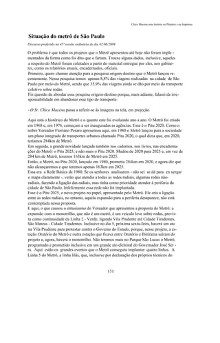 Chico Macena uma história no Plenário e na Imprensa



Situação do metrô de São Paulo
Discurso proferido na 45ª sessão ordinária do dia 02/06/2009

O problema é que todos os projetos que o Metrô apresentou até hoje não foram imple -
mentados da forma como foi dito que o fariam. Trouxe alguns dados, inclusive, aqueles
a respeito do Metrô foram coletados a partir do material entregue por eles, nos gabine-
tes, como os relatórios anuais, encadernados, oficiais.
Primeiro, quero chamar atenção para a pesquisa origem-destino que o Metrô lançou re-
centemente. Nessa pesquisa temos apenas 8,8% das viagens realizadas na cidade de São
Paulo por meio do Metrô, sendo que 35,9% das viagens ainda se dão por meio do transporte
coletivo sobre rodas.
Fiz questão de abordar essa pesquisa origem-destino porque, mais adiante, falarei da irre-
sponsabilidade em abandonar esse tipo de transporte.

- O Sr. Chico Macena passa a referir-se às imagens na tela, em projeção.

Aqui está o histórico do Metrô e o quanto este foi evoluindo ano a ano. O Metrô foi criado
em 1968 e, em 1976, começam a ser inauguradas as agências. Esse é o Pitu 2020. Como o
nobre Vereador Floriano Pesaro apresentou aqui, em 1980 o Metrô lançou para a sociedade
um plano integrado de transportes urbanos chamado Pitu 2020, o qual dizia que, em 2020,
teríamos 284km de Metrô.
Em seguida, a grande novidade lançada também nos cadernos, nos livros, nas encaderna-
ções do Metrô: o Pitu 2025, e não mais o Pitu 2020. Mudou de 2020 para 2025 e, em vez de
284 km de Metrô, teremos 163km de Metrô em 2025.
Então, o Metrô, no Pitu 2020, lançado em 1980, prometia 284km em 2020, e agora diz que
não alcançaremos e que teremos apenas 163km em 2025.
Essa era a Rede Básica de 1980. Se os senhores analisarem - não sei se dá para en xergar
o mapa claramente -, verão que atendia a todas as redes radiais, algumas redes não-
radiais, fazendo a ligação das radiais, mas tinha como prioridade atender à periferia da
cidade de São Paulo. Infelizmente essa rede não foi implantada.
Esse é o Pitu 2025, o novo projeto no papel, apresentado pelo Metrô. Ele cria a ligação
entre as redes radiais, no entanto, aquela expansão para a periferia desaparece, não está
contemplada nessa proposta.
E aqui, o que causou o entusiasmo do Vereador que apresentou a proposta do Metrô: a
expansão com o monotrilho, que não é um metrô, é um veículo leve sobre rodas, previs-
ta como continuidade da Linha 2 - Verde, ligando Vila Prudente até Cidade Tiradentes,
São Mateus - Cidade Tiradentes. Inclusive no dia 5, próxima sexta-feira, haverá um ato
na Vila Prudente para protestar contra o Governo do Estado, porque, nesse projeto, a es-
tação Oratório do Metrô e outra estação que ficava entre Oratório e Ibitirama saíram do
projeto e, agora, haverá o monotrilho. Não teremos mais no Parque São Lucas o Metrô,
programado e prometido inclusive em um grande ato eleitoral do Governador José Ser -
ra. Aqui estão os grandes eventos que o Metrô conseguiu implantar: quatro linhas. A
Linha 5 do Metrô, a linha lilás, que, inclusive por declaração dos próprios técnicos do


                                                      131
 