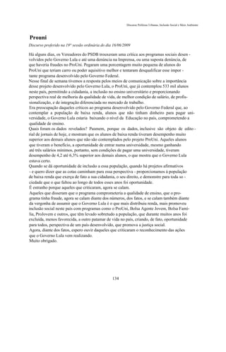Discurso Políticas Urbanas, Inclusão Social e Meio Ambiente



Prouni
Discurso proferido na 19° sessão ordinária do dia 16/06/2009

Há alguns dias, os Vereadores do PSDB trouxeram uma crítica aos programas sociais desen -
volvidos pelo Governo Lula e até uma denúncia na Imprensa, ou uma suposta denúncia, de
que haveria fraudes no ProUni. Pegaram uma porcentagem muito pequena de alunos do
ProUni que teriam carro ou poder aquisitivo melhor e tentaram desqualificar esse impor -
tante programa desenvolvido pelo Governo Federal.
Nesse final de semana tivemos a resposta pelos meios de comunicação sobre a importância
desse projeto desenvolvido pelo Governo Lula, o ProUni, que já contemplou 533 mil alunos
neste país, permitindo a cidadania, a inclusão no ensino universitário e proporcionando
perspectiva real de melhoria da qualidade de vida, de melhor condição de salário, de profis-
sionalização, e de integração diferenciada no mercado de trabalho.
Era preocupação daqueles críticos ao programa desenvolvido pelo Governo Federal que, ao
contemplar a população de baixa renda, alunos que não tinham dinheiro para pagar uni-
versidade, o Governo Lula estaria baixando o nível da Educação no país, comprometendo a
qualidade de ensino.
Quais foram os dados revelados? Pasmem, porque os dados, inclusive são objeto de edito -
rial de jornais de hoje, e mostram que os alunos de baixa renda tiveram desempenho muito
superior aos demais alunos que não são contemplados pelo projeto ProUni. Aqueles alunos
que tiveram o benefício, a oportunidade de entrar numa universidade, mesmo ganhando
até três salários mínimos, portanto, sem condições de pagar uma universidade, tiveram
desempenho de 4,2 até 6,3% superior aos demais alunos, o que mostra que o Governo Lula
estava certo.
Quando se dá oportunidade de inclusão a essa população, quando há projetos afirmativos
- e quero dizer que as cotas caminham para essa perspectiva - proporcionamos à população
de baixa renda que exerça de fato a sua cidadania, o seu direito, e demonstre para toda so -
ciedade que o que faltou ao longo de todos esses anos foi oportunidade.
É estranho porque aqueles que criticaram, agora se calam.
Aqueles que disseram que o programa comprometeria a qualidade de ensino, que o pro-
grama tinha fraude, agora se calam diante dos números, dos fatos, e se calam também diante
da vergonha de assumir que o Governo Lula é o que mais distribuiu renda, mais promoveu
inclusão social neste país com programas como o ProUni, Bolsa Agente Jovem, Bolsa Famí-
lia, ProJovem e outros, que têm levado sobretudo a população, que durante muitos anos foi
excluída, menos favorecida, a outro patamar de vida no país, criando, de fato, oportunidade
para todos, perspectiva de um país desenvolvido, que promova a justiça social.
Agora, diante dos fatos, espero ouvir daqueles que criticaram o reconhecimento das ações
que o Governo Lula vem realizando.
Muito obrigado.




                                                 134
 
