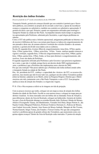 Chico Macena uma história no Plenário e na Imprensa



Restrição dos ônibus fretados
Discurso proferido na 47ª sessão extraordinária do dia 19/08/2009

Transporte fretado, gostaria de começar dizendo que sou contrário à portaria que o Secre-
tário publicou, sou contrário ao projeto de lei enviado a esta Casa e, apesar de reconhecer
avanços e conquistas no substitutivo, também sou contrário ao substitutivo apresentado. E
gostaria de dizer o por quê. Primeiro, quanto aos argumentos utilizados para restringir o
transporte fretado na cidade de São Paulo. Acompanhei durante muito tempo os argumen-
tos apresentados pela Prefeitura, sobretudo pelo Secretário, o qual alegou problemas no
trânsito.
Como a CET não publica mais o boletim operacional, antigamente publicado na Internet, tive
de recorrer à biblioteca da Casa e aos jornais para buscar os índices de congestionamento do
ano passado e deste ano, da semana anterior à restrição dos veículos fretados e da semana
posterior, e gostaria de dividir esses dados com os senhores.
No dia 20, segunda-feira, tivemos 48km de congestionamento; terça-feira, 107km; quarta-
feira, 125km; quinta-feira, 158km; sexta-feira, 141km. Vamos analisar quando começou a
vigorar a restrição, segunda-feira, 115km de congestionamento; terça-feira, 104km; quarta-
feira, 130km; quinta-feira, 139km. Então, se fosse para diminuir o congestionamento, não
resolveu. Esses são dados da Prefeitura.
O segundo argumento utilizado pela Prefeitura e pelo Governo é que precisava regulamen -
tar o setor, o que não é verdade, porque havia um decreto desde 2002 regulamentando o
setor, o problema é que a Prefeitura não implementou nem o decreto de 2002.
Por que esta restrição? Não posso admitir que a Prefeitura não tenha nenhum estudo sobre
o transporte fretado na cidade de São Paulo.
Ora, fui presidente da CET, conheço a capacidade dos técnicos da CET, os recursos dis-
poníveis, mas mesmo que não tivesse tudo isso, qualquer um dos nobres Vereadores poderá
entrar na Internet, cadastrar-se no Metrô, entrar na Pesquisa Origem e Destino que o Metrô
encerrou este mês, juntamente com a São Paulo Transporte e com a CET. Essa pesquisa
analisa as áreas de atração dos fretados e a origem das viagens.

O Sr. Chico Macenapassa a referir-se às imagens em tela de projeção.

Com os poucos recursos que tenho, coloquei em um mapa as áreas de atração dos ônibus
fretados da cidade de São Paulo. Escolhi as cem maiores áreas e coloquei no mapa para po-
dermos visualizar. As áreas marcadas com um ônibus são as chamadas Áreas de Atração e,
para diferenciar, dentro da Área de Restrição, coloquei um balãozinho. Gostaria de lembrá-
los que a Área de Restrição abrange as avenidas Ricardo Jafet, Professor Abraão de Moraes,
Afonso d´Escragnolle Taunay, dos Bandeirantes, Vereador José Diniz, Roque Petroni Jr., das
Nações Unidas (Marginal Pinheiros), Professor Frederico Hermann Jr., Pedroso de Moraes,
ruas Cardeal Arcoverde, Sumaré, Auro Soares de Moura Andrade, Marquês de São Vicente,
Norma Gianotti, Sérgio Tomaz, dos Estados e Tereza Cristina. Por que não conseguimos
resolver o problema apesar do grande esforço dos Vereadores, que anunciaram como con-
quistas alguns avanços? Dentro da Área de Restrição estão marcados 15 pontos de atração



                                                      135
 