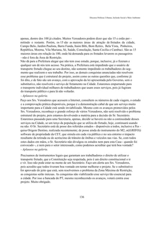 Discurso Políticas Urbanas, Inclusão Social e Meio Ambiente




apenas, dentro dos 100 já citados. Muitos Vereadores podem dizer que são 15 e estão per -
mitindo o restante. Porém, os 15 são as maiores áreas de atração de fretados da cidade,
Campo Belo, Jardim Paulista, Barra Funda, Itaim Bibi, Bom Retiro, Bela Vista, Pinheiros,
República, Moema, Vila Mariana, Sé, Saúde, Consolação, Santa Cecília e Cambuci. São as 15
maiores áreas em relação às 100, onde há demanda para os fretados levarem os passageiros
- não é fora da Área de Restrição.
Não dá para a Prefeitura alegar que não tem esse estudo, porque, inclusive, já o fizeram e
qualquer um de nós tem acesso. Na prática, a Prefeitura está impedindo que o usuário de
transporte fretado chegue ao seu destino, não somente impedindo os trabalhadores do seg-
mento que realizem o seu trabalho. Por isso, as demais conquistas anunciadas não resolvem
esse problema que é estrutural do projeto, assim como as outras questões que, conforme já
foi dito, e de fato são um avanço, com a aprovação da lei apresentada pelo Governo, sem o
substitutivo, não resolverá o serviço de fretamento na Cidade. Estaremos empurrando para
o transporte individual milhares de trabalhadores que usam esses serviços, pois já fugiram
do transporte público e para lá não voltarão.
- Aplausos na galeria.
Peço aos Srs. Vereadores que acessem a Internet, consultem os números de cada viagem, o estudo
e a comprovação prática disponíveis, porque é a demonstração cabal de que um serviço muito
importante para a Cidade está sendo inviabilizado. Mesmo com os avanços promovidos pelos
Srs. Vereadores, reconheço o grande esforço de vários Vereadores, não será resolvido o problema
estrutural do projeto, pois estamos devolvendo a matéria para a decisão do Sr. Secretário.
Estaremos passando para uma Secretaria, apenas, decidir se haverá ou não a continuidade desses
serviços na Cidade, se um terço da população que se utiliza do fretado, hoje, continuará usando
ou não. O Sr. Secretário está de posse dos referidos estudos - disponíveis a todos, inclusive a Pes -
quisa Origem Destino, realizada recentemente; de posse ainda do instrumento do M2, o((GRIFO))
software de propriedade da CET, que simula em cada via pública e no seu entorno o impacto
resultante da retirada ou do acréscimo de trânsito de ônibus e veículos nas vias. Se, com todos
estes dados em mãos, o Sr. Secretário não divulgou os estudos nem para esta Casa - quando foi
convocado -, e nem para o setor interessado, como podemos acreditar que terá boa vontade?
- Aplausos na galeria.
Precisamos de instrumentos legais que garantam aos trabalhadores o direito de utilizar o
transporte fretado, que a Constituição seja respeitada, pois é um direito constitucional o ir
e vir. Isso não pode estar na mente de um Secretário. Faço um alerta aos Srs. Vereadores,
pois acredito que todos tiveram boa vontade em tentar melhorar o projeto. Se o substitutivo
for aprovado do jeito que está, sem resolvermos o problema da Zona Máxima de Restrição,
as conquistas serão inócuas. As conquistas não viabilizarão esse serviço tão essencial para
a cidade. Por isso a bancada do PT, mesmo reconhecendo os avanços, votará contra esse
projeto. Muito obrigado.



                                                 136
 