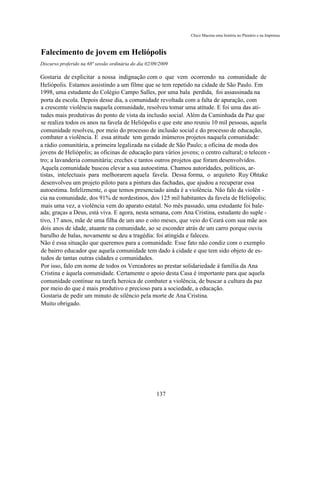 Chico Macena uma história no Plenário e na Imprensa



Falecimento de jovem em Heliópolis
Discurso proferido na 68ª sessão ordinária do dia 02/09/2009

Gostaria de explicitar a nossa indignação com o que vem ocorrendo na comunidade de
Heliópolis. Estamos assistindo a um filme que se tem repetido na cidade de São Paulo. Em
1998, uma estudante do Colégio Campo Salles, por uma bala perdida, foi assassinada na
porta da escola. Depois desse dia, a comunidade revoltada com a falta de apuração, com
a crescente violência naquela comunidade, resolveu tomar uma atitude. E foi uma das ati-
tudes mais produtivas do ponto de vista da inclusão social. Além da Caminhada da Paz que
se realiza todos os anos na favela de Heliópolis e que este ano reuniu 10 mil pessoas, aquela
comunidade resolveu, por meio do processo de inclusão social e do processo de educação,
combater a violência. E essa atitude tem gerado inúmeros projetos naquela comunidade:
a rádio comunitária, a primeira legalizada na cidade de São Paulo; a oficina de moda dos
jovens de Heliópolis; as oficinas de educação para vários jovens; o centro cultural; o telecen -
tro; a lavanderia comunitária; creches e tantos outros projetos que foram desenvolvidos.
Aquela comunidade buscou elevar a sua autoestima. Chamou autoridades, políticos, ar-
tistas, intelectuais para melhorarem aquela favela. Dessa forma, o arquiteto Ruy Ohtake
desenvolveu um projeto piloto para a pintura das fachadas, que ajudou a recuperar essa
autoestima. Infelizmente, o que temos presenciado ainda é a violência. Não falo da violên -
cia na comunidade, dos 91% de nordestinos, dos 125 mil habitantes da favela de Heliópolis;
mais uma vez, a violência vem do aparato estatal. No mês passado, uma estudante foi bale-
ada; graças a Deus, está viva. E agora, nesta semana, com Ana Cristina, estudante do suple -
tivo, 17 anos, mãe de uma filha de um ano e oito meses, que veio do Ceará com sua mãe aos
dois anos de idade, atuante na comunidade, ao se esconder atrás de um carro porque ouviu
barulho de balas, novamente se deu a tragédia: foi atingida e faleceu.
Não é essa situação que queremos para a comunidade. Esse fato não condiz com o exemplo
de bairro educador que aquela comunidade tem dado à cidade e que tem sido objeto de es-
tudos de tantas outras cidades e comunidades.
Por isso, falo em nome de todos os Vereadores ao prestar solidariedade à família da Ana
Cristina e àquela comunidade. Certamente o apoio desta Casa é importante para que aquela
comunidade continue na tarefa heroica de combater a violência, de buscar a cultura da paz
por meio do que é mais produtivo e precioso para a sociedade, a educação.
Gostaria de pedir um minuto de silêncio pela morte de Ana Cristina.
Muito obrigado.




                                                      137
 