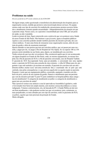 Discurso Políticas Urbanas, Inclusão Social e Meio Ambiente



Problemas na saúde
Discurso proferido na 69ª sessão ordinária do dia 03/09/2009

Há algum tempo, tenho questionado a transferência da administração dos hospitais para as
organizações sociais, medida que promove uma terceirização desses serviços. Os equipa-
mentos onde esse tipo de convênio foi estabelecido, presenciamos prontos-socorros fecha-
dos e atendimento somente quando encaminhado - independentemente da situação em que
o paciente esteja. Nesses casos, ou o paciente é encaminhado por uma UBS, por um posto
de saúde, ou não é atendido.
Lendo os jornais de hoje, fiquei estarrecido com a notícia do que vai acontecer com a Saúde
do nosso Estado de São Paulo. Não bastasse o que já ocorre, agora os hospitais públicos
sujeitos a esse convênio poderão atender também pacientes da iniciativa privada, dos con-
vênios médicos. É mais uma forma de remunerar essas organizações sociais, além do con-
trato de gestão e além do orçamento municipal.
Queria entender se uma pessoa que tem um convênio médico, que vai passar por uma con -
sulta, e pagar por ela, vai pegar a fila do Hospital da Vila Alpina. Se vai esperar 100 ou 150
pessoas serem atendidas na sua frente, para, depois, ser atendida pelo seu convênio.
Tenho certeza de que isso não vai acontecer. Mas, acontecerá aquilo que já vem acontecendo
em alguns hospitais no Estado de São Paulo, onde, no mesmo equipamento, no mesmo hos-
pital, há a fila do paciente do SUS e a fila do paciente conveniado, caso do Hospital Taubaté.
O paciente do SUS fica esperando horas para ser atendido, o conveniado tem uma rapidez
maior; o paciente do SUS tem uma consulta de cinco minutos - e olha lá! Olham para ele, per -
guntam o que está sentindo e já receitam um remédio. O paciente do convênio tem um aten -
dimento melhor, muitas vezes tem uma consulta de fato, é examinado não só pelo que está
sentindo, mas pelas consequências e o que provoca aquela dor ou aquela reação no paciente.
Pergunto: é justo que um equipamento público, construído, equipado e mantido com din -
heiro do povo, através de um contrato de gestão, financie o atendimento para um paciente
que vem da iniciativa privada? É justo? É justo estabelecer no hospital público duas catego -
rias de atendimento? A categoria de atendimento ao pobre e a categoria de atendimento a
quem tem um convênio de saúde?
Não é possível vermos esse anúncio e essa lei aprovada na Assembléia Legislativa, onde
o Governador José Serra tem ampla maioria, sem mostrar a nossa discordância e a nossa
indignação. Votamos contrariamente, nós, da bancada do PT. A Saúde Pública já não tem
um bom atendimento, e não podemos aceitar isso que vai acontecer, pois, certamente, os
mais prejudicados, os mais afetados por esse tipo de convênio, serão os pacientes do SUS,
os pobres, aqueles que mais precisam da proteção do Estado.
Muito obrigado.




                                                       138
 