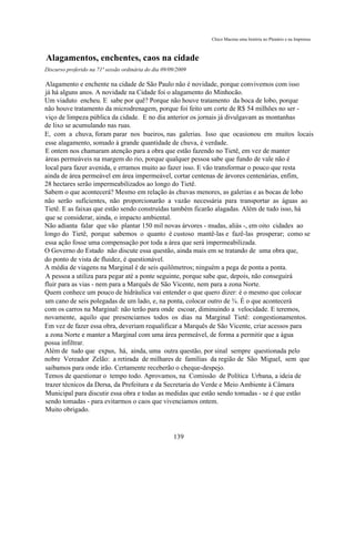 Chico Macena uma história no Plenário e na Imprensa



Alagamentos, enchentes, caos na cidade
Discurso proferido na 71ª sessão ordinária do dia 09/09/2009

Alagamento e enchente na cidade de São Paulo não é novidade, porque convivemos com isso
já há alguns anos. A novidade na Cidade foi o alagamento do Minhocão.
Um viaduto encheu. E sabe por quê? Porque não houve tratamento da boca de lobo, porque
não houve tratamento da microdrenagem, porque foi feito um corte de R$ 54 milhões no ser -
viço de limpeza pública da cidade. E no dia anterior os jornais já divulgavam as montanhas
de lixo se acumulando nas ruas.
E, com a chuva, foram parar nos bueiros, nas galerias. Isso que ocasionou em muitos locais
esse alagamento, somado à grande quantidade de chuva, é verdade.
E ontem nos chamaram atenção para a obra que estão fazendo no Tietê, em vez de manter
áreas permeáveis na margem do rio, porque qualquer pessoa sabe que fundo de vale não é
local para fazer avenida, e erramos muito ao fazer isso. E vão transformar o pouco que resta
ainda de área permeável em área impermeável, cortar centenas de árvores centenárias, enfim,
28 hectares serão impermeabilizados ao longo do Tietê.
Sabem o que acontecerá? Mesmo em relação às chuvas menores, as galerias e as bocas de lobo
não serão suficientes, não proporcionarão a vazão necessária para transportar as águas ao
Tietê. E as faixas que estão sendo construídas também ficarão alagadas. Além de tudo isso, há
que se considerar, ainda, o impacto ambiental.
Não adianta falar que vão plantar 150 mil novas árvores - mudas, aliás -, em oito cidades ao
longo do Tietê, porque sabemos o quanto é custoso mantê-las e fazê-las prosperar; como se
essa ação fosse uma compensação por toda a área que será impermeabilizada.
O Governo do Estado não discute essa questão, ainda mais em se tratando de uma obra que,
do ponto de vista de fluidez, é questionável.
A média de viagens na Marginal é de seis quilômetros; ninguém a pega de ponta a ponta.
A pessoa a utiliza para pegar até a ponte seguinte, porque sabe que, depois, não conseguirá
fluir para as vias - nem para a Marquês de São Vicente, nem para a zona Norte.
Quem conhece um pouco de hidráulica vai entender o que quero dizer: é o mesmo que colocar
um cano de seis polegadas de um lado, e, na ponta, colocar outro de ¾. É o que acontecerá
com os carros na Marginal: não terão para onde escoar, diminuindo a velocidade. E teremos,
novamente, aquilo que presenciamos todos os dias na Marginal Tietê: congestionamentos.
Em vez de fazer essa obra, deveriam requalificar a Marquês de São Vicente, criar acessos para
a zona Norte e manter a Marginal com uma área permeável, de forma a permitir que a água
possa infiltrar.
Além de tudo que expus, há, ainda, uma outra questão, por sinal sempre questionada pelo
nobre Vereador Zelão: a retirada de milhares de famílias da região de São Miguel, sem que
saibamos para onde irão. Certamente receberão o cheque-despejo.
Temos de questionar o tempo todo. Aprovamos, na Comissão de Política Urbana, a ideia de
trazer técnicos da Dersa, da Prefeitura e da Secretaria do Verde e Meio Ambiente à Câmara
Municipal para discutir essa obra e todas as medidas que estão sendo tomadas - se é que estão
sendo tomadas - para evitarmos o caos que vivenciamos ontem.
Muito obrigado.



                                                      139
 