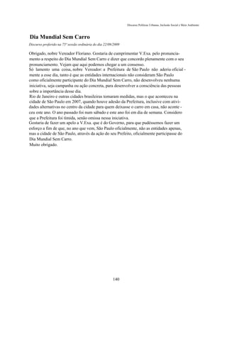 Discurso Políticas Urbanas, Inclusão Social e Meio Ambiente



Dia Mundial Sem Carro
Discurso proferido na 75ª sessão ordinária do dia 22/09/2009

Obrigado, nobre Vereador Floriano. Gostaria de cumprimentar V.Exa. pelo pronuncia-
mento a respeito do Dia Mundial Sem Carro e dizer que concordo plenamente com o seu
pronunciamento. Vejam que aqui podemos chegar a um consenso.
Só lamento uma coisa, nobre Vereador: a Prefeitura de São Paulo não aderiu oficial -
mente a esse dia, tanto é que as entidades internacionais não consideram São Paulo
como oficialmente participante do Dia Mundial Sem Carro, não desenvolveu nenhuma
iniciativa, seja campanha ou ação concreta, para desenvolver a consciência das pessoas
sobre a importância desse dia.
Rio de Janeiro e outras cidades brasileiras tomaram medidas, mas o que aconteceu na
cidade de São Paulo em 2007, quando houve adesão da Prefeitura, inclusive com ativi-
dades alternativas no centro da cidade para quem deixasse o carro em casa, não aconte -
ceu este ano. O ano passado foi num sábado e este ano foi em dia de semana. Considero
que a Prefeitura foi tímida, senão omissa nessa iniciativa.
Gostaria de fazer um apelo a V.Exa. que é do Governo, para que pudéssemos fazer um
esforço a fim de que, no ano que vem, São Paulo oficialmente, não as entidades apenas,
mas a cidade de São Paulo, através da ação do seu Prefeito, oficialmente participasse do
Dia Mundial Sem Carro.
Muito obrigado.




                                                       140
 