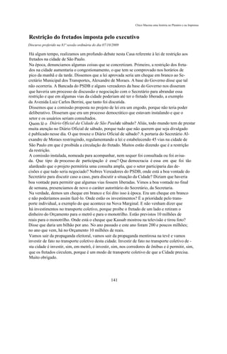 Chico Macena uma história no Plenário e na Imprensa



Restrição do fretados imposta pelo executivo
Discurso proferido na 81ª sessão ordinária do dia 07/10/2009

Há algum tempo, realizamos um profundo debate nesta Casa referente à lei de restrição aos
fretados na cidade de São Paulo.
Na época, denunciamos algumas coisas que se concretizam. Primeiro, a restrição dos freta-
dos na cidade aumentaria o congestionamento, o que tem se comprovado nos horários de
pico da manhã e da tarde. Dissemos que a lei aprovada seria um cheque em branco ao Se-
cretário Municipal dos Transportes, Alexandre de Moraes. A base do Governo disse que tal
não ocorreria. A Bancada do PSDB e alguns vereadores da base do Governo nos disseram
que haveria um processo de discussão e negociação com o Secretário para abrandar essa
restrição e que em algumas vias da cidade poderiam até ter o fretado liberado, a exemplo
da Avenida Luiz Carlos Berrini, que tanto foi discutida.
Dissemos que a comissão proposta no projeto de lei era um engodo, porque não teria poder
deliberativo. Disseram que era um processo democrático que estavam instalando e que o
setor e os usuários seriam consultados.
Quem lê o Diário Oficial da Cidade de São Paulo sábado? Aliás, todo mundo tem de prestar
                                                      de
muita atenção no Diário Oficial de sábado, porque tudo que não querem que seja divulgado
é publicado nesse dia. O que trouxe o Diário Oficial de sábado? A portaria do Secretário Al-
exandre de Moraes restringindo, regulamentando a lei e estabelecendo 45 vias na cidade de
São Paulo em que é proibida a circulação do fretado. Muitos estão dizendo que é a restrição
da restrição.
A comissão instalada, nomeada para acompanhar, nem sequer foi consultada ou foi avisa-
da. Que tipo de processo de participação é esse? Que democracia é essa em que foi tão
alardeado que o projeto permitiria uma consulta ampla, que o setor participaria das de-
cisões e que tudo seria negociado? Nobres Vereadores do PSDB, onde está a boa vontade do
Secretário para discutir caso a caso, para discutir a situação da Cidade? Diziam que haveria
boa vontade para permitir que algumas vias fossem liberadas. Vimos a boa vontade no final
de semana, presenciamos de novo o caráter autoritário do Secretário, da Secretaria.
Na verdade, demos um cheque em branco e foi dito isso à época. Era um cheque em branco
e não poderíamos assim fazê-lo. Onde estão os investimentos? É a prioridade pelo trans-
porte individual, a exemplo do que acontece na Nova Marginal. E não venham dizer que
há investimentos no transporte coletivo, porque proíbe o fretado de um lado e retiram o
dinheiro do Orçamento para o metrô e para o monotrilho. Estão previstos 10 milhões de
reais para o monotrilho. Onde está o cheque que Kassab mostrou na televisão e tirou foto?
Disse que daria um bilhão por ano. No ano passado e este ano foram 200 e poucos milhões;
no ano que vem, há no Orçamento 10 milhões de reais.
Vamos sair da propaganda eleitoral, vamos sair da propaganda mentirosa na tevê e vamos
investir de fato no transporte coletivo desta cidade. Investir de fato no transporte coletivo de -
sta cidade é investir, sim, em metrô, é investir, sim, nos corredores de ônibus e é permitir, sim,
que os fretados circulem, porque é um modo de transporte coletivo de que a Cidade precisa.
Muito obrigado.




                                                      141
 
