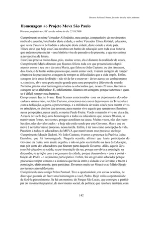 Discurso Políticas Urbanas, Inclusão Social e Meio Ambiente



Homenagem ao Projeto Mova São Paulo
Discurso proferido na 109ª sessão solene do dia 22/10/2009

Cumprimento o nobre Vereador Alfredinho, meu amigo, companheiro de movimentos
sindical e popular, batalhador desta cidade; o nobre Vereador Eliseu Gabriel, educador,
que nesta Casa tem defendido a educação desta cidade, deste estado e deste país.
Eliseu creio que hoje esta Casa recebeu um banho de educação com toda essa história
que pudemos presenciar - essa história viva do passado e do presente, e que nos anima
a perspectiva de futuro.
Esta Casa precisa muito disso, pois, muitas vezes, ela é distante da realidade de vocês.
Cumprimento Maria dizendo que ficamos felizes toda vez que presenciamos depoi-
mentos como o seu ou o da outra Maria, que falou no João Caetano, ou dos Antonios,
dos Josés, e de tantas outras pessoas que, assim como você, tiveram coragem de romper
a barreira do preconceito, coragem de romper as dificuldades que a vida impôs. Enfim,
coragem de ir atrás do direito - não só de ler e escrever - de ter acesso ao conhecimento
e, com isso, abrir uma porta muito grande para uma perspectiva diferente de mundo.
Portanto, presto uma homenagem a todos os educandos que, nesses 20 anos, tiveram a
coragem de se alfabetizar. E, infelizmente, falamos em coragem, porque sabemos o quan-
to é difícil romper essa barreira.
Cumprimento Iraci e Ivanir. Hoje ficamos emocionados com os depoimentos dos edu-
cadores assim como, no João Caetano, emocionei-me com o depoimento da Terezinha e
com a dedicação, a garra, a perseverança, e a militância de todos vocês para manter vivos
os princípios, os direitos das pessoas; para manter vivo aquele que sempre nos iluminou
nessa perspectiva, nessa tarefa, o mestre Paulo Freire. Vocês o mantêm vivo no dia a dia.
Através de vocês faço uma homenagem a todos os educadores que, nesses 20 anos, se
mantiveram firmes, resistentes, porque acreditam na causa. Muitas vezes, não são recon-
hecidos, não são valorizados - e hoje não estão sendo por este Governo. Mas o que os
move é acreditar nesse processo, nessa tarefa. Enfim, é ter isso como concepção de vida.
Parabéns a todos os educadores do MOVA que mantiveram esse processo até hoje.
Cumprimento Moacir Gadotti. No João Caetano, tivemos a presença da Prefeita Luiza
Erundina, que foi homenageada. Naquela ocasião, afirmei que havia participado do
Governo da Luiza, com muito orgulho, e não só pelo seu trabalho na área da Educação,
mas por conta dos educadores que fizeram parte daquele Governo. Aliás, aquele Gov-
erno foi educador na saúde; na pavimentação da rua, porque envolvia a população na
discussão; na relação com o orçamento da cidade, porque desenvolveu - com a contri -
buição do Pedro - o orçamento participativo. Enfim, foi um governo educador porque
procurava romper o muro e a distância que havia entre o cidadão e o Governo e trazer a
população, efetivamente, para participar. Devemos muito ao Moacir e ao Mário Sérgio
por termos aprendido tanto.
Cumprimento meu amigo Pedro Pontual. Tive a oportunidade, em várias ocasiões, de
dizer que gostaria de fazer uma homenagem a você, Pedro. Hoje tenho a oportunidade
de fazê-la pessoalmente. Se há um menino, do Parque São Lucas, que começou a partici-
par do movimento popular, do movimento social, da política; que resolveu também, com



                                                       142
 