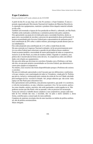 Discurso Políticas Urbanas, Inclusão Social e Meio Ambiente



Expo Catadores
Discurso proferido na 89ª sessão ordinária do dia 28/10/2009

A partir do dia 28, ou seja, hoje, até o dia 30, acontece a Expo Catadores. É uma ex -
posição organizada pelo Movimento Nacional de Catadores de Materiais Recicláveis.
A exposição traz equipamentos, materiais e produtos feitos daquele material coletado
no dia a dia.
Também será mostrada a riqueza do lixo produzido no Brasil e, sobretudo, em São Paulo.
Também serão realizados conferências e seminários promovidos pelos catadores.
Eles apresentarão sua pauta de reivindicações para a sociedade brasileira, dentre as
quais está a necessidade de reavaliar o processo de aposentadoria desse profissional. O
projeto encaminhado pelo Governo Federal para a aposentadoria do autônomo prevê
uma contribuição de 20% sobre o salário mínimo, porcentagem pesada demais para es-
ses trabalhadores.
Eles estão propondo uma contribuição de 2,1% sobre a renda bruta do mês.
Há uma comissão no Congresso Nacional avaliando e já há um posicionamento posi-
tivo na esfera Federal para solucionar a questão de previdência desses catadores.
Estará na pauta também a necessidade de maior participação de todas as cooperativas,
inclusive as de São Paulo, na coleta de resíduos sólidos. Segundo os catadores, essa
prática não é incentivada da forma como deveria. As cooperativas estão com dificul-
dades com relação aos equipamentos.
Há uma série delas que deveriam ter convênios firmados com a Prefeitura e até hoje
não têm, em que pese projetos encaminhados ao Governo Federal, que determinou re-
cursos para equipar as cooperativas.
No entanto, esses recursos não foram disponibilizados porque a Prefeitura não assinou
o convênio.
Há uma reivindicação apresentada a esta Casa para que nos debrucemos e analisemos
a lei que votamos, com a participação de todos os Vereadores, vetada pelo Sr. Prefeito,
que previa, inclusive, remuneração pelo contrato da coleta de lixo na Cidade calculada
pela tonelagem de lixo reciclável coletado. Até porque sabemos que não existe mais
espaço em São Paulo para colocarmos lixo.
Eles apresentaram outro problema, uma péssima expectativa, que pode vir a acontecer,
a volta dos incineradores, ou seja, voltarmos a queimar o lixo. Se isso ocorrer, partícu -
las como chumbo, arsênio, mercúrio, não serão queimadas e serão jogadas no ar. Não
podemos aceitar que São Paulo volte ao passado, volte ao processo de incineração.
Temos de valorizar o trabalho desses catadores e suas cooperativas, porque cada tone-
lada de lixo retirado das ruas, e reciclado, não vai para o aterro sanitário e, dessa
forma, contribui para a conservação do meio ambiente.
Catadores de materiais reciclados têm de estar inseridos no âmbito de política ambien-
tal, não de política assistencialista.
Muito obrigado.




                                                       146
 