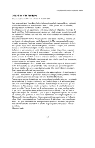Chico Macena uma história no Plenário e na Imprensa



Metrô na Vila Prudente
Discurso proferido na 92ª sessão ordinária do dia 04/11/2009

Saiu uma matéria no Valor Econômico, informando que hoje ou amanhã será publicado
o edital da construção do monotrilho na Linha 2 - Verde, que vai até Vila Prudente,
prosseguindo até São Matheus e Cidade Tiradentes.
Em 10 de junho, fiz um requerimento nesta Casa, solicitando à Secretaria Municipal do
Verde e do Meio Ambiente que nos apresentasse um estudo sobre o Impacto Ambiental
e o Impacto de Vizinhança que essa linha, esse método construtivo do monotrilho cau -
saria na região.
Sou defensor do metrô na Vila Prudente; mesmo antes de ser vereador, já tínhamos um
movimento reivindicando que o metrô chegasse até lá. Mas o que estranhei foi, num
primeiro momento, o Estudo de Impacto Ambiental para construir um corredor de ôni -
bus - que era o que estava previsto no Expresso Tiradentes - e, depois, usar o mesmo
Estudo de Impacto Ambiental para construir o monotrilho.
Inclusive, os representantes do Metrô falam que esse modelo foi escolhido porque ele
tem um impacto menor, pelo fato de ter colunas de 15 metros de altura e vigas de 1,5
metro que causam pequeno impacto no meio ambiente e pequeno impacto visual, in-
clusive. Gostaria de construir ao lado da casa desse técnico do Metrô uma coluna de 15
metros de altura e um Minhocão, mesmo que seja mais estreito, para ele me mostrar, me
comprovar que tem um impacto visual menor.
O custo estimado agora é de 2,1 bilhões, a um custo de setenta e poucos milhões o quilô -
metro de monotrilho que será construído, contra cem milhões o quilômetro de metrô.
De fato, o metrô é mais caro, porque é enterrado; de fato, o metrô demora mais para
fazer, porque a tecnologia é mais complexa.
O carregamento vai ser de 48 mil passageiros / dia, podendo chegar a 510 mil passage -
iros / mês - muito menos do que o que o metrô pode carregar, sendo que temos somente
em Cidade Tiradentes uma população em torno de 300 mil habitantes.
Assim, queria registrar desta tribuna que vou continuar insistindo: primeiro, é necessário
haver um Estudo de Impacto Ambiental e um Estudo de Impacto de Vizinhança dessa
obra. Vou continuar brigando, não para que o monotrilho seja inviabilizado e que não
o tenhamos lá. Não; eu quero o metrô na região, a população de Vila Prudente quer o
metrô na região. Trata-se de uma luta de muitos anos para que haja o metrô na região,
já que ela foi contemplada com o projeto de uma linha que iria até a Estação Oratório.
Agora, esse projeto foi “amebado” - que na gíria da Engenharia significa um arranjo,
um rearranjo, uma gambiarra. A linha só vai até Ibitirama, não será prolongada até São
Mateus, nobre Vereador Francisco Chagas, ao contrário de sua constante reivindicação
e luta. Ainda estou esperando um Estudo de Impacto de Vizinhança a ser encaminhado
a esta Casa, pois considerarei um desrespeito se for publicado esse edital sem que ten-
ham sido apresentados à sociedade os estudos exigidos por lei para que essa obra seja
executada.
Muito obrigado



                                                      147
 