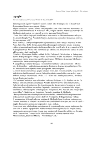 Discurso Políticas Urbanas, Inclusão Social e Meio Ambiente



Apagão
Discurso proferido na 97ª sessão ordinária do dia 17/11/2009

Semana passada alguns Vereadores tucanos vieram falar do apagão, isto é, daquele inci-
dente em que ficamos sem energia elétrica.
Alguns vereadores vieram à tribuna com plaquinha e com velas. Para esses Vereadores, le-
rei uma correspondência de 16 de maio de 2001, dirigida a Exma. Prefeita do Município de
São Paulo, dedicando-a, em especial, ao nobre Vereador Dalton Silvano:
“Exma. Sra. Prefeita, hoje pela manhã houve uma reunião na Eletropaulo convocada pelo
Sr. Antonio Borghi, Vice-Presidente Técnico. Juntamente com outros técnicos da empresa,
fui representando a CET.
Nesta reunião, a Eletropaulo apresentou o plano adotado para o apagão na cidade de São
Paulo. Pelo relato do Sr. Borghi, as medidas adotadas para enfrentar o apagão na cidade
estão relacionadas à confirmação do Governo Federal e à ratificação de se economizar 20%
da energia elétrica. Assim, acho importante que a Exma. Sra. Prefeita tome ciência de como
a Eletropaulo estará trabalhando.
Primeiro: a Eletropaulo dividiu a cidade de São Paulo em 1.700 circuitos e fará agrupa-
mentos de 50 para operar o apagão. Para o racionamento de 25% nós teremos 340 circuitos
apagados ao mesmo tempo; isso significa que teremos 340 bairros às escuras. Não haverá
concentração; todos estarão espalhados pela cidade.
A rede pública poderá ser desligada e os semáforos também. Cada consumidor - 4,8 mil-
hões de domicílios - será informado, por carta, do número do grupo ao qual pertence. Um
dia antes se avisará à imprensa sobre quais grupos serão desligados.
O período do racionamento do apagão será de 5 horas, para economizar 20%. Esse período
poderá estar dividido em dois turnos. Os horários não foram definidos, mas serão à noite,
podendo alcançar o horário das 19h às 21h” - Esta era a minha preocupação, devido ao
horário do pico do trânsito.
“O Centro da Cidade tem rede subterrânea e não será desligada. A Av. Paulista e a Av. Dr.
Arnaldo também contarão com energia. As redes de metrô e trens também funcionarão.
Estão fazendo um levantamento dos hospitais que não têm geradores; levantam a possi-
bilidade de disponibilizar o aparelho. Os grandes consumidores, como têm linha própria,
também não serão desligados e vão negociar a redução dos 20%. Não têm uma solução para
os presídios” - Na época, nós tínhamos o Carandiru na cidade de São Paulo.
“Não apresentaram alternativas para a rede de tróleibus e não definiram os agrupamentos;
estão querendo a colaboração técnica da CET - Companhia de Engenharia de Tráfego.
A nossa postura foi de defender que a cidade de São Paulo fique fora desse racionamento.
Estamos mantendo as relações e as reuniões nas comissões técnicas para, no caso de confir -
mação, diminuirmos ao máximo os prejuízos para a Cidade.
Como existe uma solicitação de participarmos da programação dos grupos, poderemos dis-
cutir com os demais equipamentos da Prefeitura os circuitos para que não atinjam vários
equipamentos ao mesmo tempo. Agora, tudo isso depende de decisão política. As Secretar-
ias de Governo e de Transporte têm sido informadas de todos os contatos feitos.
Atenciosamente, Francisco Macena - Presidente da CET.”



                                                       148
 