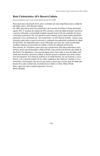 Discurso Políticas Urbanas, Inclusão Social e Meio Ambiente



Rota Cicloturística APA Bororé-Colônia
Discurso proferido na 65ª sessão extraordinária do dia 18/11/2009

Peço apoio para este projeto de lei, pois o considero de suma importância para a cidade de
São Paulo, para a APA Bororé-Colônia.
Em 2006, aprovamos nesta Casa substitutivo da Comissão de Política Urbana instituindo
aquela APA. E no plano de manejo da APA constava, como atividade principal, incentivar
o turismo utilizando a comunidade residente naquele local ao lhe dar condições de desen -
volvimento sustentável, mas sem agredi-la; pelo contrário, preservando aquele patrimônio
ambiental. Com a instituição da rota cicloturística na APA Bororé-Colônia, teremos uma
alternativa para todos os que lá estiverem e conheçam esse patrimônio ambiental da cidade
de São Paulo, tão importante para o nosso Município, por meio das visitas monitoradas.
Também estaremos promovendo na Cidade a cultura da utilização da bicicleta.
Para encerrar, Sr. Presidente, quero dizer que a propositura, além dessa alternativa ciclo-
turística, presta uma homenagem a Márcia Prado, uma cicloativista histórica da cidade de
São Paulo. Ela abandonou o seu carro há alguns anos. Fazia todas as suas atividades utili-
zando uma bicicleta e procurava educar as demais pessoas a adotarem esse modo susten -
tável de transporte. Foi vítima de acidente na Avenida Paulista, em sua bicicleta, e veio a
falecer. Com o presente projeto de lei, então, cumprimos dois objetivos: instituir a via ci-
cloturística e homenagear uma pessoa que muito o merece por sua luta, pela atividade que
desenvolvia como cicloativista, reconhecida na Cidade e no País: Márcia Prado.
Peço o apoio de todos à minha propositura. Era isso.
Muito obrigado.




                                                       150
 