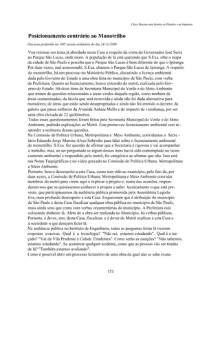 Chico Macena uma história no Plenário e na Imprensa



Posicionamento contrário ao Monotrilho
Discurso proferido na 100ª sessão ordinária do dia 24/11/2009

Vou retomar um tema já abordado nesta Casa a respeito da visita do Governador José Serra
ao Parque São Lucas, onde moro. A população de lá está querendo que S.Exa. olhe o mapa
da cidade de São Paulo e perceba que o Parque São Lucas é bem diferente do que o Ipiranga.
Por duas vezes, mal assessorado, S.Exa. chamou o Parque São Lucas de Ipiranga. A respeito
do monotrilho, há um processo no Ministério Público, discutindo a licença ambiental
dada pelo Governo do Estado a uma obra feita no município de São Paulo, com verba
da Prefeitura. Quanto ao licenciamento, houve extensão do metrô, realizada pelo Gov-
erno do Estado. Há doze itens da Secretaria Municipal do Verde e do Meio Ambiente
que tratam de questões relacionadas a áreas verdes daquela região, como também de
áreas contaminadas; da favela que será removida e ainda não foi dada alternativa para
moradores; de áreas que estão sendo desapropriadas e ainda não foi emitido o decreto; da
galeria que passa embaixo da Avenida Anhaia Mello e do impacto de vizinhança, por ser
uma obra elevada de 22 quilômetros.
Todos esses questionamentos foram feitos pela Secretaria Municipal do Verde e do Meio
Ambiente, pedindo explicações ao Metrô. Este promoveu licenciamento ambiental sem re -
sponder a nenhuma dessas questões.
Na Comissão de Política Urbana, Metropolitana e Meio Ambiente, convidamos o Secre -
tário Eduardo Jorge Martins Alves Sobrinho para falar sobre o licenciamento ambiental
do monotrilho. S.Exa. fez questão de afirmar que a Secretaria é rigorosa e vai acompanhar
o trabalho, mas, ao ser perguntado se algum desses itens havia sido contemplado no licen-
ciamento ambiental e respondido pelo metrô, foi categórico ao afirmar que não. Isso está
nas Notas Taquigráficas e no vídeo gravado na Comissão de Política Urbana, Metropolitana
e Meio Ambiente.
Portanto, houve desrespeito a esta Casa, como tem sido ao município, pelo fato de, por
duas vezes, a Comissão de Política Urbana, Metropolitana e Meio Ambiente convidar
membros do metrô para virem aqui e explicar o projeto e, numa das ocasiões, respon-
deram-nos que se quiséssemos conhecer o projeto e saber tecnicamente o que está pre-
visto, que participássemos da audiência pública promovida pela Assembleia Legisla-
tiva, num profundo desrespeito a esta Casa. Esqueceram que é atribuição do município
de São Paulo e desta Casa fiscalizar qualquer obra pública no município de São Paulo,
mais ainda uma que conta com verbas orçamentárias do município. A Prefeitura está
colocando dinheiro lá. Além de a obra ser realizada no Município, há verbas públicas.
Portanto, é dever, sim, desta Casa, fiscalizar, e é dever do Metrô explicar a esta Casa e
à sociedade o que desejam fazer lá.
Na audiência pública no Instituto de Engenharia, todas as perguntas feitas lá tiveram
respostas evasivas. Qual é a tecnologia? "Não sei, estamos estudando". Qual é o tra-
çado? "Vai da Vila Prudente à Cidade Tiradentes". Como serão as estações? "Não sabemos,
estamos estudando". Se acontecer qualquer acidente, como que as pessoas vão ser tiradas
de lá? "Também estamos avaliando".
Como é possível abrir um processo licitatório de uma obra da qual não se sabe exata-



                                                      151
 