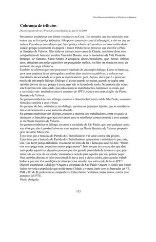 Chico Macena uma história no Plenário e na Imprensa



Cobrança de tributos
Discurso proferido na 70ª sessão extraordinária do dia 01/12/2009

Precisamos estabelecer um debate verdadeiro na Casa. Um vereador que me antecedeu sus-
tentou que se faz justiça tributária. Não posso concordar com tal afirmação, a não ser que os
nobres Vereadores considerem que fazer justiça tributária é penalizar a classe média desta
cidade, porque justamente ela pagará o maior tributo nesse processo que envolve a Plan-
ta Genérica de Valores. Não serão os imóveis mais caros da Cidade, conforme disse meu
companheiro de bancada, o nobre Vereador Donato, mas os moradores de Vila Prudente,
Ipiranga, de Santana, Santo Amaro. A conquista desses moradores, que, nesses últimos
anos, atingiram um poder aquisitivo um pouquinho melhor, vai lhes ser tirada por meio do
aumento da carga tributária.
Também se afirmou que esse processo é resultado de um amplo diálogo. Como se bastasse,
para uma proposta dessa envergadura, realizar duas audiências públicas, e colocar rep-
resentantes da sociedade civil para se manifestarem, para, depois, dizer que é o processo
resulta de um amplo diálogo. Diálogo só existe quando se escuta, quando se aceita uma
opinião diversa da sua, porque é justa, mas não se fazendo de surdo. Na maioria das vezes,
este Governo tem sido surdo, pois não escuta as manifestações, tampouco os sinais que
a sociedade vem emitindo contra o aumento do IPTU, contra essa reavaliação da Planta
Genérica de Valores.
Se querem estabelecer um diálogo, escutem a Associação Comercial de São Paulo, sua mani-
festação contrária a esse tributo.
Se querem, de fato, estabelecer um diálogo, escutem os pequenos lojistas, que se manifesta-
ram contrariamente a esse aumento absurdo.
Se querem estabelecer um diálogo, escutem a maioria dos trabalhadores, entre os quais se
destacam os bancários que aqui estiveram para se manifestar contrariamente a esse aumen-
to da Planta Genérica de Valores.
Se querem estabelece o diálogo, escutem a sociedade de São Paulo, que, em qualquer canto,
tem dito que não é possível absorver esse reajuste na Planta Genérica de Valores proposto
pelo Governo Municipal.
É por isso que a bancada do Partido dos Trabalhadores vai votar contra este projeto.
É por isso que a bancada do Partido dos Trabalhadores apresentou o substitutivo que, este,
sim, visa fazer justiça tributária; visa trazer no texto da lei o lema que aqui foi dito: “Quem
tem mais paga mais; quem tem menos paga menos”. Isso porque tira a trava dos que têm
mais poder aquisitivo, daqueles poucos que têm grande quantidade de imóveis e que, por-
tanto, são os ricos da sociedade, mantendo a isenção para aqueles que não podem pagar.
Mas também diminui o valor percentual da trava para a classe média, para aqueles trabal-
hadores que não têm condições de absorver esse arrocho que está sendo feito no IPTU.
Querem estabelecer o diálogo? Ouçam a sociedade de São Paulo. Ouçam os sinais que foram
dados por toda a população que reside nesta Cidade, e votem, junto com as bancadas do PT,
PSB e PC do B, junto com o companheiro Celso Jatene. Votemos, todos juntos, contra esse
aumento do IPTU.
Muito obrigado.



                                                      153
 