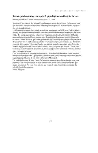 Discurso Políticas Urbanas, Inclusão Social e Meio Ambiente



Frente parlamentar em apoio à população em situação de rua
Discurso proferido na 71ª sessão extraordinária do dia 02/12/2009

Venho solicitar o apoio dos nobres Vereadores para a criação da Frente Parlamentar, para
que possamos estabelecer um debate sobre as políticas públicas de atendimento à popula-
ção em situação de rua.
Lembro que temos uma Lei, votada nesta Casa, sancionada em 2001, pela Prefeita Marta
Suplicy, na qual foram estabelecidas diretrizes de atendimento a essa população, por inter-
médio dos abrigos, programas educativos, programas de atendimento na área da Saúde,
acompanhamento psicológico, tratamento a drogaditos e alcoólatras, projetos de geração
de renda e outras políticas que visam, justamente, retirar essa população da situação de rua.
A nosso ver, são as medidas mais corretas no seu atendimento, assim como não desativar
vagas de albergues no Centro da Cidade, não transferir os albergues para a periferia, não
impedir a população que vive da coleta seletiva, da reciclagem, que atue no Centro, com a
finalidade de tirar sua renda e sustento, e, ainda, que possamos caminhar com uma política
mais efetiva de governo.
Com a colaboração de todos os parlamentares - já ouvi manifestações de vários partidos
interessados em participar -, poderemos construir, nesta Casa, um diagnóstico mais preciso,
sugestões de políticas e de leis para o Executivo Municipal.
Por meio do formato de uma Frente Parlamentar poderemos receber e dialogar com essa
população em situação de rua, os mais interessados, assim como com as entidades que
atuam nesse setor. Por isso, peço a todos que votem favoravelmente à constituição da
referida Frente Parlamentar.
Muito obrigado.




                                                       154
 