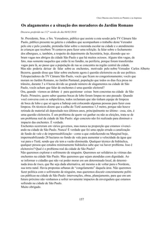 Chico Macena uma história no Plenário e na Imprensa


Os alagamentos e a situação dos moradores do Jardim Romano
Discurso proferido na 112° sessão do dia 04/02/2010

Sr. Presidente, Sras. e Srs. Vereadores, público que assiste a esta sessão pela TV Câmara São
Paulo, público presente na galeria e cidadãos que acompanham o trabalho deste Vereador
pelo site e pelo youtube, pretendia falar sobre a merenda escolar na cidade e o atendimento
às crianças que recebem 76 centavos para fazer uma refeição. Ia falar sobre o fechamento
dos albergues, e, também, a respeito do depoimento da Secretária, hoje, dizendo que so-
bram vagas nos abrigos da cidade São Paulo e que há muitos ociosos. Alguns têm vagas, de
fato, mas somente naqueles que estão lá no fundão, na periferia, porque foram transferidas
vagas para lá, ao passo que a população de rua se concentra na região central da cidade.
Mas não poderia deixar de falar sobre as enchentes, motivado pelo nobre Vereador Carlos Alberto
Bezerra, quando disse que falar sobre enchente agora é questão eleitoreira ou de uso político.
Telespectadores da TV Câmara São Paulo, vocês que ficam no congestionamento; vocês que
moram no Jardim Romano, no Jardim Pantanal, população que todos os dias fica presa no
trânsito, durante 3 a 4 horas devido ao grande número de alagamentos na cidade de São
Paulo, vocês acham que falar de enchentes é uma questão eleitoral?
Ora, quando viemos ao debate é para questionar coisas bem concretas na cidade de São
Paulo. Primeiro, quero saber quantas bocas de lobo foram limpas no ano passado. Quando
você conversa com os subprefeitos, todos reclamam que não tinham equipe de limpeza
de boca de lobo e que só agora a Sabesp está colocando algumas pessoas para fazer essa
limpeza. Os técnicos dizem que a calha do Tietê aumentou 1,5 metro, porque não houve
retirada de material ali depositado nos últimos anos, principalmente no último - essa, sim, é
uma questão eleitoreira. É um problema de quem vai ganhar ou não as eleições, trata-se de
um problema real da cidade de São Paulo: algo concreto não foi realizado para diminuir o
impacto das enchentes. É verdade.
Enchentes ocorreram em vários governos, mas nunca na proporção que estamos vivenci-
ando na cidade de São Paulo. Nunca! É verdade que foi uma opção errada a canalização
de fundo de vale e de impermeabilização - como a que estãofazendo na Marginal hoje,
impermeabilizando 28 hectares no fundo de vale para aumentar a velocidade da água que
vai para o Tietê, sendo que ele tem a vazão diminuída. Qualquer técnico de hidráulica,
qualquer pessoa que estudou minimamente hidráulica sabe que vai haver problema. Isso é
eleitoreiro? Qual é o problema real da cidade de São Paulo?
Não queremos explorar o sofrimento de ninguém. Queremos ser solidários às vitimas das
enchentes na cidade São Paulo. Mas queremos que sejam atendidas com dignidade. Ao
se informar o cidadão que não vai poder morar em um determinado local, de determi-
nada área de risco, que lhe seja dada alternativa, até mesmo a de voltar para o Nordeste,
sua terra natal. Havia propostas urbanas de “congelamento” daquela área. Não queremos
fazer política com o sofrimento de ninguém, mas queremos discutir concretamente políti-
cas públicas na cidade de São Paulo: intervenções, obras, planejamento, para que em um
futuro próximo não venhamos a sofrer novamente impactos da envergadura que estamos
sofrendo na cidade de São Paulo.
Muito obrigado.



                                                      157
 