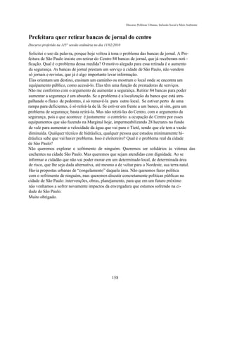 Discurso Políticas Urbanas, Inclusão Social e Meio Ambiente



Prefeitura quer retirar bancas de jornal do centro
Discurso proferido na 115° sessão ordinária no dia 11/02/2010

Solicitei o uso da palavra, porque hoje voltou à tona o problema das bancas de jornal. A Pre-
feitura de São Paulo insiste em retirar do Centro 84 bancas de jornal, que já receberam noti -
ficação. Qual é o problema dessa medida? O motivo alegado para essa retirada é o aumento
da segurança. As bancas de jornal prestam um serviço à cidade de São Paulo, não vendem
só jornais e revistas, que já é algo importante levar informação.
Elas orientam um destino, ensinam um caminho ou mostram o local onde se encontra um
equipamento público, como acessá-lo. Elas têm uma função de prestadoras de serviços.
Não me conformo com o argumento de aumentar a segurança. Retirar 84 bancas para poder
aumentar a segurança é um absurdo. Se o problema é a localização da banca que está atra-
palhando o fluxo de pedestres, é só removê-la para outro local. Se estiver perto de uma
rampa para deficientes, é só retirá-la de lá. Se estiver em frente a um banco, aí sim, gera um
problema de segurança; basta retirá-la. Mas não retirá-las do Centro, com o argumento da
segurança, pois o que acontece é justamente o contrário: a ocupação do Centro por esses
equipamentos que são fazendo na Marginal hoje, impermeabilizando 28 hectares no fundo
de vale para aumentar a velocidade da água que vai para o Tietê, sendo que ele tem a vazão
diminuída. Qualquer técnico de hidráulica, qualquer pessoa que estudou minimamente hi-
dráulica sabe que vai haver problema. Isso é eleitoreiro? Qual é o problema real da cidade
de São Paulo?
Não queremos explorar o sofrimento de ninguém. Queremos ser solidários às vitimas das
enchentes na cidade São Paulo. Mas queremos que sejam atendidas com dignidade. Ao se
informar o cidadão que não vai poder morar em um determinado local, de determinada área
de risco, que lhe seja dada alternativa, até mesmo a de voltar para o Nordeste, sua terra natal.
Havia propostas urbanas de “congelamento” daquela área. Não queremos fazer política
com o sofrimento de ninguém, mas queremos discutir concretamente políticas públicas na
cidade de São Paulo: intervenções, obras, planejamento, para que em um futuro próximo
não venhamos a sofrer novamente impactos da envergadura que estamos sofrendo na ci-
dade de São Paulo.
Muito obrigado.




                                                       158
 