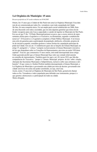 Gestão Pública


Lei Orgânica do Município: 15 anos
Discurso proferido na 24ª sessão ordinária em 05/04/2005

Ontem, fez 15 anos que a Cidade de São Paulo tem uma Lei Orgânica Municipal. Essa data
tem de ser comemorada por todos Srs. vereadores e por toda a população da Cidade.
De fato, foi uma conquista única. Foi um amplo pacto social estabelecido em 2000, fruto
de uma discussão com toda a sociedade, que nos deu algumas garantias que temos de de-
fender: recuperou para esta Casa a capacidade e o poder de legislar no Município de São Paulo.
Em seu art igo 5º diz: “O Poder Municipal pertence ao povo, que o exerce através de repre-
sentantes eleitos para o Legislativo e o Executivo, ou diretamente, segundo o estabelecido
nesta Lei”. O Executivo e o Legislativo compõem o Poder Público Municipal. A lei trouxe
uma série de garantias para a participação da população: plebiscito, referendo, projetos de
lei de iniciativa popular, conselhos gestores e outras formas de a população participar do
poder da Cidade. Em seu art. 13 estabelecem quais são as funções da Câmara Municipal; no
artigo 37, parágrafo 1, º coloca: “compete exclusivamente à Câmara Municipal à iniciativa
de leis que disponham sobre os Conselhos de Representantes, previstos na seção VIII deste
capítulo”. Essa lei, que comemorou 15 anos ontem, está sendo desrespeitada nesse artigo.
Estão querendo proibir que a Câmara Municipal faça valer sua vontade relativamente
ao conselho de representantes. Também quero ler aqui o art. 69, inciso XVI, que fala das
competências do Executivo: “propor à Câmara Municipal projetos de leis sobre criação,
alteração das Secretarias Municipais e Subprefeituras, inclusive sobre suas estruturas e atri-
buições”. O que vemos é o Senhor Prefeito também desrespeitando a Câmara Municipal, a
Lei Orgânica do Município e governando esta cidade por meio de decreto; governando esta
cidade sem levar em conta este poder constituído, ou seja, esta Casa.
Assim, nestes 15 anos da Lei Orgânica do Município de São Paulo, gostaria de chamar
todos os Srs. Vereadores e toda a população para defender esse instrumento, porque é o
que garante a democracia e a participação de todos na cidade.
Muito obrigado.




                                                       16
 