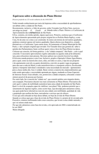 Discurso Políticas Urbanas, Inclusão Social e Meio Ambiente



Equívocos sobre a discussão do Plano Diretor
Discurso proferido na 125 sessão ordinária do dia 18/03/2010

Tenho tomado conhecimento por meio da Imprensa sobre a necessidade de aprofundarmos
um debate sobre a cidade de São Paulo.
Recentemente, inclusive, o líder do governo, nobre Vereador José Police Neto, escreveu
um artigo no jornal      O      Estado      de falando sobre o Plano Diretor e o Coeficiente de
                         S.Paulo
Aproveitamento das terras na cidade de São Paulo.
S.Exa. cometeu, em minha opinião, alguns equívocos. Primeiro, esclareço que o Coeficiente
de Aproveitamento apresentado pelo projeto original da ex-Prefeita Marta Suplicy, a esta
Casa, foi de uma vez a área a ser construída. Se temos um terreno de mil metros quadrados,
podemos construir apenas mil metros quadrados. Quem alterou esse dispositivo, criando
alternativas e o Coeficiente 2 para outras áreas, foi justamente a Câmara Municipal de São
Paulo, e não o projeto original aqui enviado. Um Vereador disse que gostaria de saber a
opinião dos Parlamentares; basta verificar quem votou a favor do Plano Diretor na época.
Colocam um conceito, de forma genérica - o da “cidade compacta”, São Paulo -, com o qual
concordo. É necessário aproveitarmos regiões adensadas ou aquelas onde já há infraestru-
tura, para colocarmos mais pessoas. Devemos aplicar esse conceito louvável na cidade.
O Governo manda projetos a esta Casa. Inclusive, propôs a Operação Urbana Água Branca,
para a qual, como na maioria dos casos, aliás, em todos os casos, o tipo de uso proposto
é de apartamento com três ou quatro dormitórios, com três ou quatro vagas na garagem,
para não usar a rede do Metrô, a rede metroferroviária e o transporte coletivo, favorecendo
apenas o transporte individual e atendendo a uma necessidade do mercado - apartamentos
para a classe média alta. Isso é verdade. Basta vermos a maioria dos empreendimentos que
estão sendo aprovados; a necessidade apontada por alguns, mudando as Zonas Especiais
de Interesse Social. Essas atitudes, sim, promovem a cidade compacta, colocando o maior
número possível de pessoas por hectare.
Por outro lado, há o conceito da “cidade oca”, que constrói prédios sem ninguém dentro,
sem ocupação. Precisamos discutir isso mais seriamente no Plano Diretor. Precisamos dis-
cutir qual é o plano de mobilidade sustentável para uma cidade do tamanho de São Paulo.
Qual é o nível de ocupação capaz de viabilizar esse plano? Não podemos permitir que o
saturamento de algumas regiões, como ocorre hoje, seja desculpa para saturarmos outras,
nas quais pode haver alternativas reais de uma cidade com mobilidade, qualidade de vida
e população que usufrua dos bens, mercadorias e serviços que ela oferece.
É isso que está colocado no bojo desse debate, no bojo da revisão do Plano Diretor.
Quando se coloca aqui que a base da revisão do Plano Diretor é o projeto de lei enviado pelo
Executivo, estamos reafirmando todos esses conceitos, que levam a uma cidade saturada, e
que vai saturar ainda mais.
Por que não adotarmos como base da revisão, a lei aprovada em 2002 e materializada em
lei em 2004?
Muito obrigado.




                                                       160
 