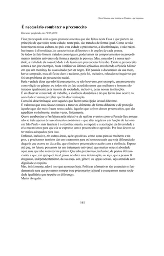 Chico Macena uma história no Plenário e na Imprensa



É necessário combater o preconceito
Discurso proferido em 19/05/2010

Fico preocupado com alguns pronunciamentos que são feitos nesta Casa e que partem do
princípio de que todos nesta cidade, neste país, são tratados de forma igual. Como se não
houvesse na nossa cultura, no país e na cidade o preconceito, a discriminação, o não recon -
hecimento à diversidade, às características diferentes e às opções de cada pessoa.
Se todos de fato fossem tratados como iguais, poderíamos ter comportamentos ou procedi-
mentos também universais de forma a atender às pessoas. Mas, essa não é a nossa reali-
dade, a realidade da nossa Cidade é de temos um preconceito ferrenho. Existe o preconceito
contra a cor, por exemplo, basta verificar os últimos episódios envolvendo a Polícia Militar
em que um motoboy foi assassinado por ser negro. Ele possuía o documento da sua moto,
havia comprado, mas ali ficou claro o racismo, pois foi, inclusive, relatado no inquérito que
foi um problema de preconceito racial.
Seria verdade dizer que não há preconceito, se não houvesse, por exemplo, um preconceito
com relação ao gênero, ou todos nós de fato acreditássemos que mulheres e homens são
tratados igualmente pela maioria da sociedade, inclusive, pelas nossas instituições.
É só observar o mercado de trabalho, a violência doméstica e de que forma isso ocorre na
sociedade e vamos perceber que há descriminação.
Como há descriminação com aqueles que fazem uma opção sexual diferente.
É valoroso que esta cidade comece a tratar os diferentes de forma diferente e dê proteção
àqueles que são mais fracos nessa cadeia, àqueles que sofrem desses preconceitos, que são
agredidos verbalmente, muitas vezes, fisicamente.
Quero parabenizar a Prefeitura pela iniciativa de realizar eventos como a Parada Gay porque
não se trata apenas de investimento econômico – que atrai negócios em função do turismo
em São Paulo - mas também é o reconhecimento, o respeito e a aceitação da diversidade e
cria mecanismos para que ela se expresse sem o preconceito e agressão. Por isso devem-se
ter meios adequados para isso.
Defendo, inclusive, em outras áreas, ações positivas, como cotas para as mulheres e ne-
gros, e precisamos também dar um tratamento para os homossexuais que seja diferenciado
daquele que ocorre no dia a dia, que elimine o preconceito e acabe com a violência. Espero
até que, no futuro, possamos ter um tratamento universal, que muitas vezes é abordado
aqui, mas que não acontece na prática. Que não precisemos, inclusive, de postos diferen-
ciados e que, em qualquer local, possa se obter uma informação, ou seja, que a pessoa lá
chegando, independentemente, da sua raça, cor, gênero ou opção sexual, seja atendida com
dignidade e respeito.
Mas, infelizmente, não é isso que acontece hoje. Políticas afirmativas são essenciais e fun -
damentais para que possamos romper esse preconceito cultural e avançarmos numa socie-
dade igualitária que respeite as diferenças.
Muito obrigado.




                                               161
 