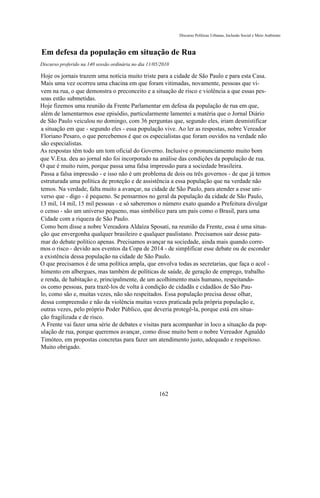 Discurso Políticas Urbanas, Inclusão Social e Meio Ambiente



Em defesa da população em situação de Rua
Discurso proferido na 140 sessão ordinária no dia 11/05/2010

Hoje os jornais trazem uma notícia muito triste para a cidade de São Paulo e para esta Casa.
Mais uma vez ocorreu uma chacina em que foram vitimadas, novamente, pessoas que vi-
vem na rua, o que demonstra o preconceito e a situação de risco e violência a que essas pes-
soas estão submetidas.
Hoje fizemos uma reunião da Frente Parlamentar em defesa da população de rua em que,
além de lamentarmos esse episódio, particularmente lamentei a matéria que o Jornal Diário
de São Paulo veiculou no domingo, com 36 perguntas que, segundo eles, iriam desmistificar
a situação em que - segundo eles - essa população vive. Ao ler as respostas, nobre Vereador
Floriano Pesaro, o que percebemos é que os especialistas que foram ouvidos na verdade não
são especialistas.
As respostas têm todo um tom oficial do Governo. Inclusive o pronunciamento muito bom
que V.Exa. deu ao jornal não foi incorporado na análise das condições da população de rua.
O que é muito ruim, porque passa uma falsa impressão para a sociedade brasileira.
Passa a falsa impressão - e isso não é um problema de dois ou três governos - de que já temos
estruturada uma política de proteção e de assistência a essa população que na verdade não
temos. Na verdade, falta muito a avançar, na cidade de São Paulo, para atender a esse uni-
verso que - digo - é pequeno. Se pensarmos no geral da população da cidade de São Paulo,
13 mil, 14 mil, 15 mil pessoas - e só saberemos o número exato quando a Prefeitura divulgar
o censo - são um universo pequeno, mas simbólico para um país como o Brasil, para uma
Cidade com a riqueza de São Paulo.
Como bem disse a nobre Vereadora Aldaíza Sposati, na reunião da Frente, essa é uma situa-
ção que envergonha qualquer brasileiro e qualquer paulistano. Precisamos sair desse pata-
mar do debate político apenas. Precisamos avançar na sociedade, ainda mais quando corre-
mos o risco - devido aos eventos da Copa de 2014 - de simplificar esse debate ou de esconder
a existência dessa população na cidade de São Paulo.
O que precisamos é de uma política ampla, que envolva todas as secretarias, que faça o acol -
himento em albergues, mas também de políticas de saúde, de geração de emprego, trabalho
e renda, de habitação e, principalmente, de um acolhimento mais humano, respeitando-
os como pessoas, para trazê-los de volta à condição de cidadãs e cidadãos de São Pau-
lo, como são e, muitas vezes, não são respeitados. Essa população precisa desse olhar,
dessa compreensão e não da violência muitas vezes praticada pela própria população e,
outras vezes, pelo próprio Poder Público, que deveria protegê-la, porque está em situa-
ção fragilizada e de risco.
A Frente vai fazer uma série de debates e visitas para acompanhar in loco a situação da pop-
ulação de rua, porque queremos avançar, como disse muito bem o nobre Vereador Agnaldo
Timóteo, em propostas concretas para fazer um atendimento justo, adequado e respeitoso.
Muito obrigado.




                                                       162
 