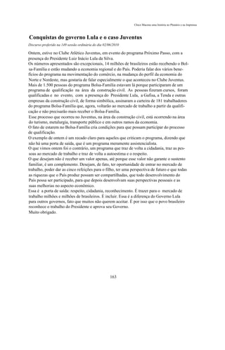 Chico Macena uma história no Plenário e na Imprensa



Conquistas do governo Lula e o caso Juventus
Discurso proferido na 149 sessão ordinária do dia 02/06/2010

Ontem, estive no Clube Atlético Juventus, em evento do programa Próximo Passo, com a
presença do Presidente Luiz Inácio Lula da Silva.
Os números apresentados são excepcionais, 14 milhões de brasileiros estão recebendo o Bol-
sa-Família e estão mudando a economia regional e do País. Poderia falar dos vários bene-
fícios do programa na movimentação do comércio, na mudança do perfil da economia do
Norte e Nordeste, mas gostaria de falar especialmente o que aconteceu no Clube Juventus.
Mais de 1.500 pessoas do programa Bolsa-Família estavam lá porque participaram de um
programa de qualificação na área da construção civil. As pessoas fizeram cursos, foram
qualificadas e no evento, com a presença do Presidente Lula, a Gafisa, a Tenda e outras
empresas da construção civil, de forma simbólica, assinaram a carteira de 181 trabalhadores
do programa Bolsa-Família que, agora, voltarão ao mercado de trabalho a partir da qualifi-
cação e não precisarão mais receber o Bolsa-Família.
Esse processo que ocorreu no Juventus, na área da construção civil, está ocorrendo na área
do turismo, metalurgia, transporte público e em outros ramos da economia.
O fato de estarem no Bolsa-Família cria condições para que possam participar do processo
de qualificação.
O exemplo de ontem é um recado claro para aqueles que criticam o programa, dizendo que
não há uma porta de saída, que é um programa meramente assistencialista.
O que vimos ontem foi o contrário, um programa que traz de volta a cidadania, traz as pes-
soas ao mercado de trabalho e traz de volta a autoestima e o respeito.
O que desejam não é receber um valor apenas, até porque esse valor não garante o sustento
familiar, é um complemento. Desejam, de fato, ter oportunidade de entrar no mercado de
trabalho, poder dar as cinco refeições para o filho, ter uma perspectiva de futuro e que todas
as riquezas que o País produz possam ser compartilhadas, que todo desenvolvimento do
País possa ser participado, para que depois desenvolvam suas perspectivas pessoais e as
suas melhorias no aspecto econômico.
Essa é a porta de saída: respeito, cidadania, reconhecimento. É trazer para o mercado de
trabalho milhões e milhões de brasileiros. É incluir. Essa é a diferença do Governo Lula
para outros governos, fato que muitos não querem aceitar. É por isso que o povo brasileiro
reconhece o trabalho do Presidente e aprova seu Governo.
Muito obrigado.




                                                      163
 