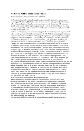 Discurso Políticas Urbanas, Inclusão Social e Meio Ambiente



Audiência pública sobre o Monotrilho
Discurso proferido na 170 sessão ordinária do dia 25/08/2010

Sr. Presidente, Sras. e Srs. Vereadores, público presente e telespectadores que nos acom-
panham pela TV Câmara São Paulo, quero fazer um convite a todos, como bem lembrou o
nobre Vereador Juscelino Gadelha, para comparecerem a esta Casa no dia 2 de setembro,
quando teremos uma audiência pública para discutir o projeto do monotrilho em São Paulo
e os projetos do metrô. Então, estamos convidando todos a participarem, repito, no dia 2 de
setembro, às 13h, nesta Casa.
Gostaria de dialogar um pouco com vocês a respeito de uma matéria que saiu hoje no jornal,
sobre assunto que tem mobilizado muito a região da Vila Prudente e afetado principalmente
aos moradores de Vila Ema. Quem conhece aquela região sabe que eles estão passando por
um período de boom imobiliário. A ida do metrô para aquela região tem atraído também
as construtoras. Para muitos, isso é desenvolvimento. Agora, para vários moradores, em
especial os que moram no entorno da Vila Ema, isso se tornou um grande problema.
Sabe por quê, nobre Vereador Juscelino Gadelha? Porque temos uma área lá, de cerca de
16 mil metros quadrados que era uma chácara da alemã Emma Nothman - aliás, aquela
era uma região com várias chácaras de alemães -, onde havia um casarão em estilo alemão
lindíssimo e que foi derrubado, e nesse lugar agora vai ser construído um empreendimento
imobiliário. Ocorre que naquele local há 477 árvores - inclusive nativas da Mata Atlântica -
que o pessoal terá de derrubar para poder construir o tal empreendimento imobiliário e os
moradores do entorno, de forma muito justa, têm-se mobilizado para preservar a área.
Estou estranhando a atitude da Prefeitura e da Secretaria do Verde e Meio Ambiente, que
ora diz que foi aprovado o empreendimento e ora diz que tem de analisar melhor.
Não vejo, nas atitudes da Secretaria, o mesmo rigor do discurso do Sr. Secretário, pois está per-
mitindo que ali se derrubem aquelas árvores para construir um empreendimento imobiliário.
Apenas foi aplicada multa de 30 mil reais, o que não impede que seja feita a construção.
Aliás, em toda aquela região, a Secretaria do Verde tem deixado a desejar. No licencia-
mento ambiental do monotrilho, estão-se construindo as torres no entorno da Avenida
Anhaia Melo; o Fura-Fila, que vemos na Avenida do Estado, está sendo construído lá.
Quando o Sr. Secretário nos visitou, disse que haveria ciclovia, que haveria urbaniza-
ção, que haveria área verde e não tem.
Nesse empreendimento imobiliário ocorre a mesma coisa.
A Prefeitura, na pessoa do próprio Prefeito, encaminhou em julho para esta Casa o
projeto de alargamento da Rua Batuns. Muitos poderiam pensar que era um projeto
para criar uma microacessibilidade, melhorar o sistema viário em torno da esquina da
Avenida Vila Ema - que, aliás, é um gargalo que temos naquela região. Mas o alarga-
mento visa apenas e simplesmente viabilizar também esse empreendimento imobil-
iário. Então, estamos agora substituindo o que é de interesse público - os objetivos de
atender ao conjunto da população - com a Prefeitura colocando-se, pelo que estou en-
tendendo desse projeto de lei, a serviço de viabilizar um empreendimento imobiliário.
Não podemos aceitar isso nesta Casa.
Vou apresentar, inclusive, projeto de lei para tombamento daquela área, com declara-



                                                      164
 