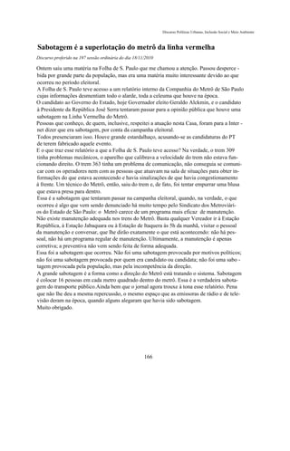 Discurso Políticas Urbanas, Inclusão Social e Meio Ambiente



Sabotagem é a superlotação do metrô da linha vermelha
Discurso proferido na 197 sessão ordinária do dia 18/11/2010

Ontem saiu uma matéria na Folha de S. Paulo que me chamou a atenção. Passou desperce -
bida por grande parte da população, mas era uma matéria muito interessante devido ao que
ocorreu no período eleitoral.
A Folha de S. Paulo teve acesso a um relatório interno da Companhia do Metrô de São Paulo
cujas informações desmentiam todo o alarde, toda a celeuma que houve na época.
O candidato ao Governo do Estado, hoje Governador eleito Geraldo Alckmin, e o candidato
à Presidente da República José Serra tentaram passar para a opinião pública que houve uma
sabotagem na Linha Vermelha do Metrô.
Pessoas que conheço, de quem, inclusive, respeitei a atuação nesta Casa, foram para a Inter -
net dizer que era sabotagem, por conta da campanha eleitoral.
Todos presenciaram isso. Houve grande estardalhaço, acusando-se as candidaturas do PT
de terem fabricado aquele evento.
E o que traz esse relatório a que a Folha de S. Paulo teve acesso? Na verdade, o trem 309
tinha problemas mecânicos, o aparelho que calibrava a velocidade do trem não estava fun-
cionando direito. O trem 363 tinha um problema de comunicação, não conseguia se comuni-
car com os operadores nem com as pessoas que atuavam na sala de situações para obter in-
formações do que estava acontecendo e havia sinalizações de que havia congestionamento
à frente. Um técnico do Metrô, então, saiu do trem e, de fato, foi tentar empurrar uma blusa
que estava presa para dentro.
Essa é a sabotagem que tentaram passar na campanha eleitoral, quando, na verdade, o que
ocorreu é algo que vem sendo denunciado há muito tempo pelo Sindicato dos Metroviári-
os do Estado de São Paulo: o Metrô carece de um programa mais eficaz de manutenção.
Não existe manutenção adequada nos trens do Metrô. Basta qualquer Vereador ir à Estação
República, à Estação Jabaquara ou à Estação de Itaquera às 5h da manhã, visitar o pessoal
da manutenção e conversar, que lhe dirão exatamente o que está acontecendo: não há pes-
soal, não há um programa regular de manutenção. Ultimamente, a manutenção é apenas
corretiva; a preventiva não vem sendo feita de forma adequada.
Essa foi a sabotagem que ocorreu. Não foi uma sabotagem provocada por motivos políticos;
não foi uma sabotagem provocada por quem era candidato ou candidata; não foi uma sabo -
tagem provocada pela população, mas pela incompetência da direção.
A grande sabotagem é a forma como a direção do Metrô está tratando o sistema. Sabotagem
é colocar 16 pessoas em cada metro quadrado dentro do metrô. Essa é a verdadeira sabota-
gem do transporte público.Ainda bem que o jornal agora trouxe à tona esse relatório. Pena
que não lhe deu a mesma repercussão, o mesmo espaço que as emissoras de rádio e de tele-
visão deram na época, quando alguns alegaram que havia sido sabotagem.
Muito obrigado.




                                                       166
 